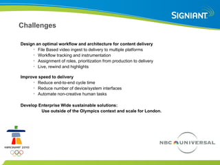 Challenges Design an optimal workflow and architecture for content delivery File Based video ingest to delivery to multiple platforms Workflow tracking and instrumentation Assignment of roles, prioritization from production to delivery Live, rewind and highlights Improve speed to delivery Reduce end-to-end cycle time Reduce number of device/system interfaces Automate non-creative human tasks Develop Enterprise Wide sustainable solutions: Use outside of the Olympics context and scale for London. 