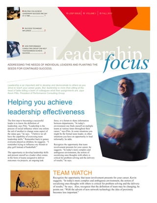 HELPING YOU ACHIEVE
                LEADERSHIP SUCCESS ONE DAY                             LDSP ISSUE         VOLUME I     FALL 2010
                AT A TIME......................... 1




                  SUCCESS TECHNIQUE:
                INFLUENCE ......................   2




                 HOW PERFORMANCE




                                                       Leadership
                CONSULTING GROUP CAN HELP
                YOUR BUSINESS ACHIEVE
                SUCCESS ......................... 2




ADDRESSING THE NEEDS OF INDIVIDUAL LEADERS AND PLANTING THE
SEEDS FOR CONTINUED SUCCESS.                                focus
Leadership is an important skill to develop and demonstrate to others as you
strive to reach your career goals. But, leadership is more than sitting at the
head of table telling a team of colleagues what their assignments are, says
Kevin Pitts, President of Performance Consulting Group.



Helping you achieve
leadership effectiveness
The first step to becoming a successful                force, or a forum to share information
leader is to know the definition of                    between departments. “In today's
leadership, says Pitts. “Leadership is the             environment one finds oneself on multiple
process of social influence where one enlists          teams at various times throughout their
the aid of another to change some aspect of            career,” says Pitts. In some situations you
the status quo,” he says. “I believe we all            might be the formal team leader, in other
have the capability of exercising team                 situations you have an opportunity to lead
leadership skills.” Remember back to games             informally, he adds.
everyone played as children, he suggests. “I
remember trying to influence my friends to             Recognize the opportunity that team
play golf instead of basketball.”                      involvement presents for your career, he
                                                       suggests. “In today's more complex and
The opportunity to develop leadership skills           ambiguous environment, the notion of
and present oneself as a leader often comes            socializing ones thoughts with others is
in the form of teams assigned to deliver               critical for problem solving and the delivery
outcomes via projects, an ongoing task                 of results,” he says.

                                                        You may be involved on different types of
                                                        teams, but influence is influence no matter
                                                        how the team is designed, says Pitts. “You
                                                       TEAM WATCH
                                                        may call on different influence skills based
                                                        on the nature of the team,” he explains. Pitts
                                                       Recognize thefootball and basketball teams
                                                        uses baseball,
                                                                        opportunity that team involvement presents for your career, Kevin
                                                       suggests. “In today's more complex and ambiguous environment, the notion of
                                                        as analogies for the different types of teams
                                                       socializing ones thoughts with others is critical for problem solving and the delivery
                                                        and leadership opportunities.
                                                       of results,” he says. Also, recognize that the definition of team may be changing, he
                                                       points out. “With the advent of new network technology the idea of proximity
                                                        sed diam nonummy nibh euismod
                                                       becomes less important.”magna ali
                                                        tinc idunt ut laoreet dolore
                                                       quam erat volutpat. Enim ad minim
                                                       You may be involved on different types of teams, but influence is influence no
                                                       veniam, quis nostrud exerci tation wisi
                                                       matter how the team is designed, says Pitts. “You may call on different influence
 