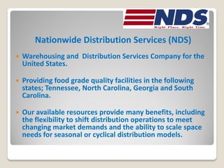 Nationwide Distribution Services (NDS)
   Warehousing and Distribution Services Company for the
    United States.

   Providing food grade quality facilities in the following
    states; Tennessee, North Carolina, Georgia and South
    Carolina.

   Our available resources provide many benefits, including
    the flexibility to shift distribution operations to meet
    changing market demands and the ability to scale space
    needs for seasonal or cyclical distribution models.
 