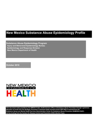 New Mexico Substance Abuse Epidemiology Profile


Substance Abuse Epidemiology Program
 Injury and Behavioral Epidemiology Bureau
 Epidemiology and Response Division
 New Mexico Department of Health




October 2010




This document made possible by the NMDOH Public Health Division Office of Substance Abuse Prevention through a generous
allocation of funds from the Strategic Prevention Framework State Incentive Grant (SPF-SIG) it received from the
Substance Abuse and Mental Health Services Administration Center for Substance Abuse Prevention (SAMHSA-CSAP);
and by funding from the Centers for Disease Control and Prevention (CDC) Alcohol Team.
 
