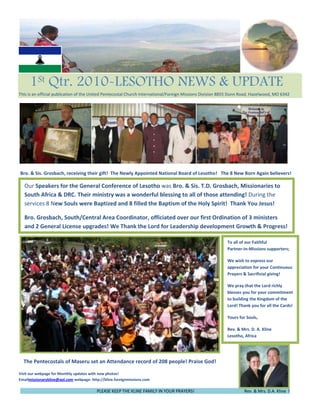 -63568135553765450   1St Qtr. 2010-LESOTHO NEWS & UPDATE                            This is an official publication of the United Pentecostal Church International/Foreign Missions Division 8855 Dunn Road, Hazelwood, MO 6342<br />Our Speakers for the General Conference of Lesotho was Bro. & Sis. T.D. Grosbach, Missionaries to South Africa & DRC. Their ministry was a wonderful blessing to all of those attending! During the services 8 New Souls were Baptized and 8 filled the Baptism of the Holy Spirit!  Thank You Jesus!Bro. Grosbach, South/Central Area Coordinator, officiated over our first Ordination of 3 ministers and 2 General License upgrades! We Thank the Lord for Leadership development Growth & Progress! Bro. & Sis. Grosbach, receiving their gift!  The Newly Appointed National Board of Lesotho!   The 8 New Born Again believers!<br />lefttop      <br />To all of our Faithful               Partner-In-Missions supporters;                     We wish to express our appreciation for your Continuous Prayers & Sacrificial giving!We pray that the Lord richly blesses you for your commitment to building the Kingdom of the Lord! Thank you for all the Cards! Yours for Souls,            Rev. & Mrs. D. A. Kline            Lesotho, Africa    <br />53765457938135         <br />    The Pentecostals of Maseru set an Attendance record of 208 people! Praise God!                              <br />Visit our webpage for Monthly updates with new photos!                                                                                                                                                                                                                                                    Emailmissionarykline@aol.com webpage: http://kline.foreignmissions.com76581007543800                                                                                                                                                                                                    <br />rogress!                                                                         PLEASE KEEP THE KLINE FAMILY IN YOUR PRAYERS!                                               Rev. & Mrs. D.A. Kline  !                                                           <br />