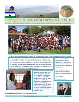 -63568135553765450   2nd Qtr. 2010-LESOTHO NEWS & UPDATE                            This is an official publication of the United Pentecostal Church International/Foreign Missions Division 8855 Dunn Road, Hazelwood, MO 6342<br />          <br />We wish to Thank all of our Faithful Partner-In-Missions supporters;  It is your  Sacrificial giving & Continuous support and Prayers that allow us to reach Lost Souls in Africa!                                                            We pray that the Lord richly blesses you for your efforts to building the Kingdom of the Lord!Yours for Souls,            Rev. & Mrs. D. A. KlineOur current yearly totals for the Pentecostals of Maseru are as follows: We have had 429 visitors, 43 people filled with the Holy Ghost and 43 Baptized in Jesus name! Thank you Jesus! Our Pastor’s & leadership development seminars are doing well. We were able to share the DVD’s from the All Africa meetings from last year & BOTT ‘10! We would like to Thank Bro. & Sis. Mangun and the Pentecostals of Alexandria for providing the material! rogress!              In March ’10,The Pentecostals of Maseru set an Attendance record of 209 people during a regular service!                                <br />lefttop      <br />  <br />             <br />52025557675245Testimony: A young lady, Sister Flora, had a prayer request for her eye. She had a tumor under her eye that was leaking thus causing a rash around the whole eye. She was scheduled for surgery later in the week but she had prayer first. We’re glad to stay the Master Physician, Jesus took care of everything! When the Doctor’s looked for the tumor it was gone and no rash either! Thank You Jesus!     <br />Visit our webpage for Monthly updates with new photos!                                                                                                                                                                                                                                                    Emailmissionarykline@aol.com webpage: http://kline.foreignmissions.com76581007543800                                                                                                                                                                                                    <br />                                                                         PLEASE KEEP THE KLINE FAMILY IN YOUR PRAYERS!                                               Rev. & Mrs. D.A. Kline  !                                                           <br />