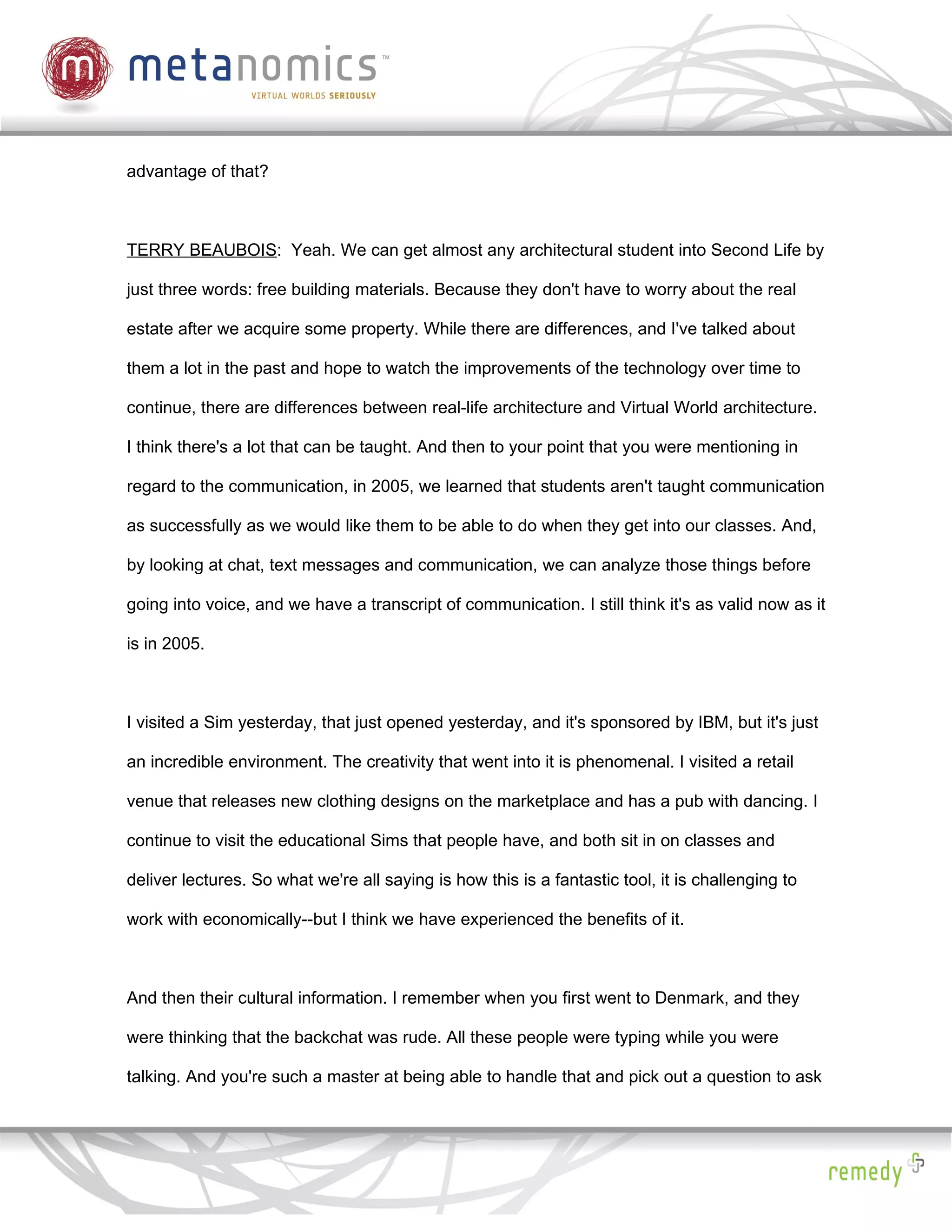 advantage of that?



TERRY BEAUBOIS: Yeah. We can get almost any architectural student into Second Life by

just three words: free building materials. Because they don't have to worry about the real

estate after we acquire some property. While there are differences, and I've talked about

them a lot in the past and hope to watch the improvements of the technology over time to

continue, there are differences between real-life architecture and Virtual World architecture.

I think there's a lot that can be taught. And then to your point that you were mentioning in

regard to the communication, in 2005, we learned that students aren't taught communication

as successfully as we would like them to be able to do when they get into our classes. And,

by looking at chat, text messages and communication, we can analyze those things before

going into voice, and we have a transcript of communication. I still think it's as valid now as it

is in 2005.



I visited a Sim yesterday, that just opened yesterday, and it's sponsored by IBM, but it's just

an incredible environment. The creativity that went into it is phenomenal. I visited a retail

venue that releases new clothing designs on the marketplace and has a pub with dancing. I

continue to visit the educational Sims that people have, and both sit in on classes and

deliver lectures. So what we're all saying is how this is a fantastic tool, it is challenging to

work with economically--but I think we have experienced the benefits of it.



And then their cultural information. I remember when you first went to Denmark, and they

were thinking that the backchat was rude. All these people were typing while you were

talking. And you're such a master at being able to handle that and pick out a question to ask
 