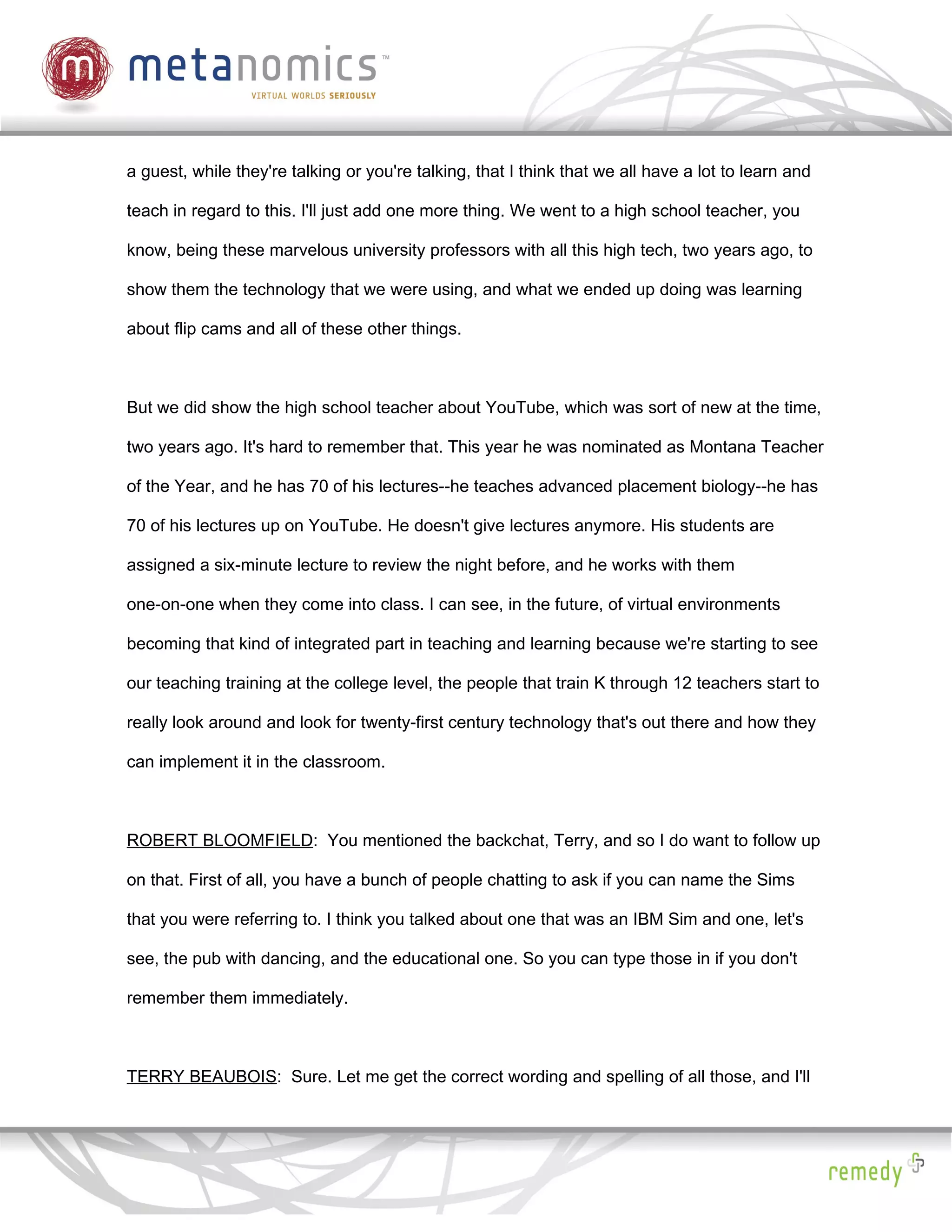 a guest, while they're talking or you're talking, that I think that we all have a lot to learn and

teach in regard to this. I'll just add one more thing. We went to a high school teacher, you

know, being these marvelous university professors with all this high tech, two years ago, to

show them the technology that we were using, and what we ended up doing was learning

about flip cams and all of these other things.



But we did show the high school teacher about YouTube, which was sort of new at the time,

two years ago. It's hard to remember that. This year he was nominated as Montana Teacher

of the Year, and he has 70 of his lectures--he teaches advanced placement biology--he has

70 of his lectures up on YouTube. He doesn't give lectures anymore. His students are

assigned a six-minute lecture to review the night before, and he works with them

one-on-one when they come into class. I can see, in the future, of virtual environments

becoming that kind of integrated part in teaching and learning because we're starting to see

our teaching training at the college level, the people that train K through 12 teachers start to

really look around and look for twenty-first century technology that's out there and how they

can implement it in the classroom.



ROBERT BLOOMFIELD: You mentioned the backchat, Terry, and so I do want to follow up

on that. First of all, you have a bunch of people chatting to ask if you can name the Sims

that you were referring to. I think you talked about one that was an IBM Sim and one, let's

see, the pub with dancing, and the educational one. So you can type those in if you don't

remember them immediately.



TERRY BEAUBOIS: Sure. Let me get the correct wording and spelling of all those, and I'll
 