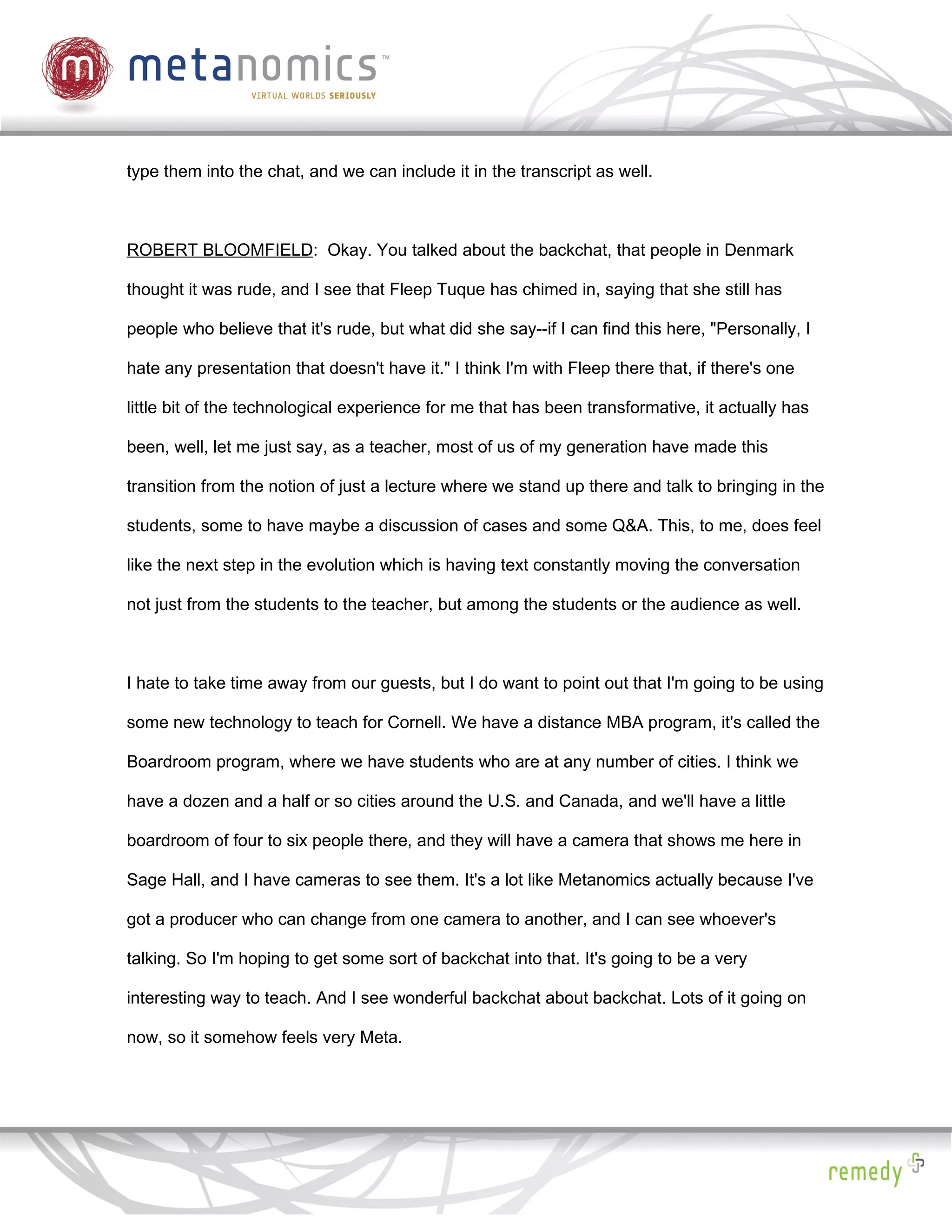 type them into the chat, and we can include it in the transcript as well.



ROBERT BLOOMFIELD: Okay. You talked about the backchat, that people in Denmark

thought it was rude, and I see that Fleep Tuque has chimed in, saying that she still has

people who believe that it's rude, but what did she say--if I can find this here, "Personally, I

hate any presentation that doesn't have it." I think I'm with Fleep there that, if there's one

little bit of the technological experience for me that has been transformative, it actually has

been, well, let me just say, as a teacher, most of us of my generation have made this

transition from the notion of just a lecture where we stand up there and talk to bringing in the

students, some to have maybe a discussion of cases and some Q&A. This, to me, does feel

like the next step in the evolution which is having text constantly moving the conversation

not just from the students to the teacher, but among the students or the audience as well.



I hate to take time away from our guests, but I do want to point out that I'm going to be using

some new technology to teach for Cornell. We have a distance MBA program, it's called the

Boardroom program, where we have students who are at any number of cities. I think we

have a dozen and a half or so cities around the U.S. and Canada, and we'll have a little

boardroom of four to six people there, and they will have a camera that shows me here in

Sage Hall, and I have cameras to see them. It's a lot like Metanomics actually because I've

got a producer who can change from one camera to another, and I can see whoever's

talking. So I'm hoping to get some sort of backchat into that. It's going to be a very

interesting way to teach. And I see wonderful backchat about backchat. Lots of it going on

now, so it somehow feels very Meta.
 
