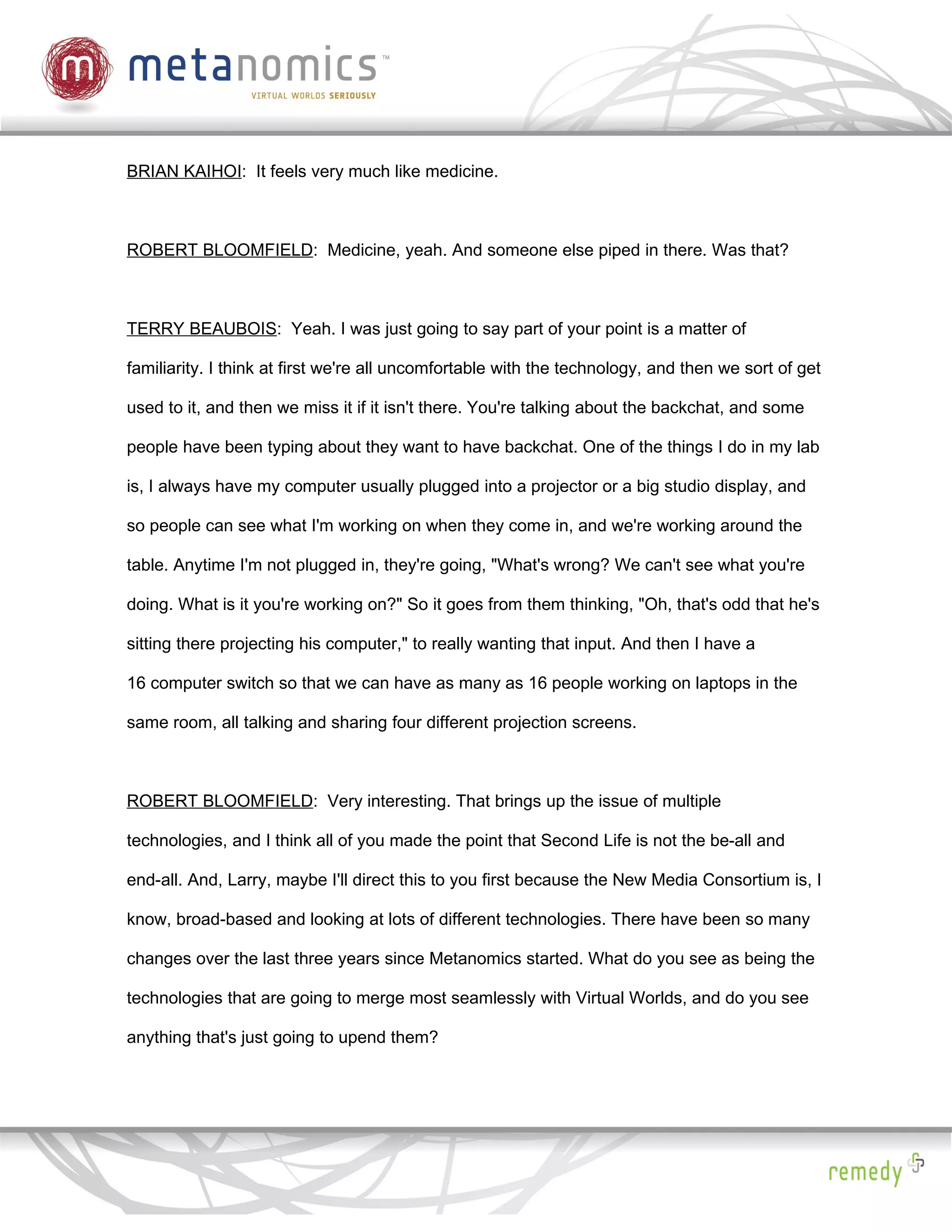 BRIAN KAIHOI: It feels very much like medicine.



ROBERT BLOOMFIELD: Medicine, yeah. And someone else piped in there. Was that?



TERRY BEAUBOIS: Yeah. I was just going to say part of your point is a matter of

familiarity. I think at first we're all uncomfortable with the technology, and then we sort of get

used to it, and then we miss it if it isn't there. You're talking about the backchat, and some

people have been typing about they want to have backchat. One of the things I do in my lab

is, I always have my computer usually plugged into a projector or a big studio display, and

so people can see what I'm working on when they come in, and we're working around the

table. Anytime I'm not plugged in, they're going, "What's wrong? We can't see what you're

doing. What is it you're working on?" So it goes from them thinking, "Oh, that's odd that he's

sitting there projecting his computer," to really wanting that input. And then I have a

16 computer switch so that we can have as many as 16 people working on laptops in the

same room, all talking and sharing four different projection screens.



ROBERT BLOOMFIELD: Very interesting. That brings up the issue of multiple

technologies, and I think all of you made the point that Second Life is not the be-all and

end-all. And, Larry, maybe I'll direct this to you first because the New Media Consortium is, I

know, broad-based and looking at lots of different technologies. There have been so many

changes over the last three years since Metanomics started. What do you see as being the

technologies that are going to merge most seamlessly with Virtual Worlds, and do you see

anything that's just going to upend them?
 