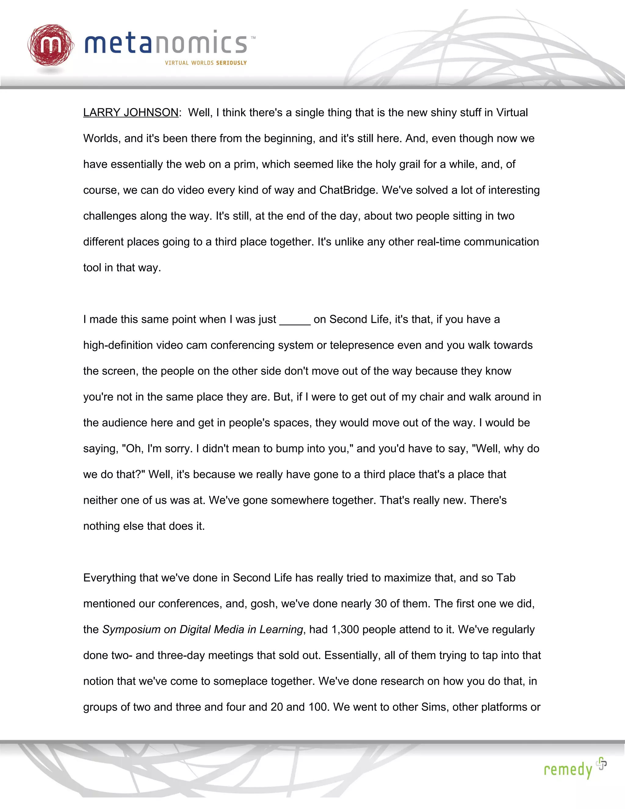 LARRY JOHNSON: Well, I think there's a single thing that is the new shiny stuff in Virtual

Worlds, and it's been there from the beginning, and it's still here. And, even though now we

have essentially the web on a prim, which seemed like the holy grail for a while, and, of

course, we can do video every kind of way and ChatBridge. We've solved a lot of interesting

challenges along the way. It's still, at the end of the day, about two people sitting in two

different places going to a third place together. It's unlike any other real-time communication

tool in that way.



I made this same point when I was just _____ on Second Life, it's that, if you have a

high-definition video cam conferencing system or telepresence even and you walk towards

the screen, the people on the other side don't move out of the way because they know

you're not in the same place they are. But, if I were to get out of my chair and walk around in

the audience here and get in people's spaces, they would move out of the way. I would be

saying, "Oh, I'm sorry. I didn't mean to bump into you," and you'd have to say, "Well, why do

we do that?" Well, it's because we really have gone to a third place that's a place that

neither one of us was at. We've gone somewhere together. That's really new. There's

nothing else that does it.



Everything that we've done in Second Life has really tried to maximize that, and so Tab

mentioned our conferences, and, gosh, we've done nearly 30 of them. The first one we did,

the Symposium on Digital Media in Learning, had 1,300 people attend to it. We've regularly

done two- and three-day meetings that sold out. Essentially, all of them trying to tap into that

notion that we've come to someplace together. We've done research on how you do that, in

groups of two and three and four and 20 and 100. We went to other Sims, other platforms or
 