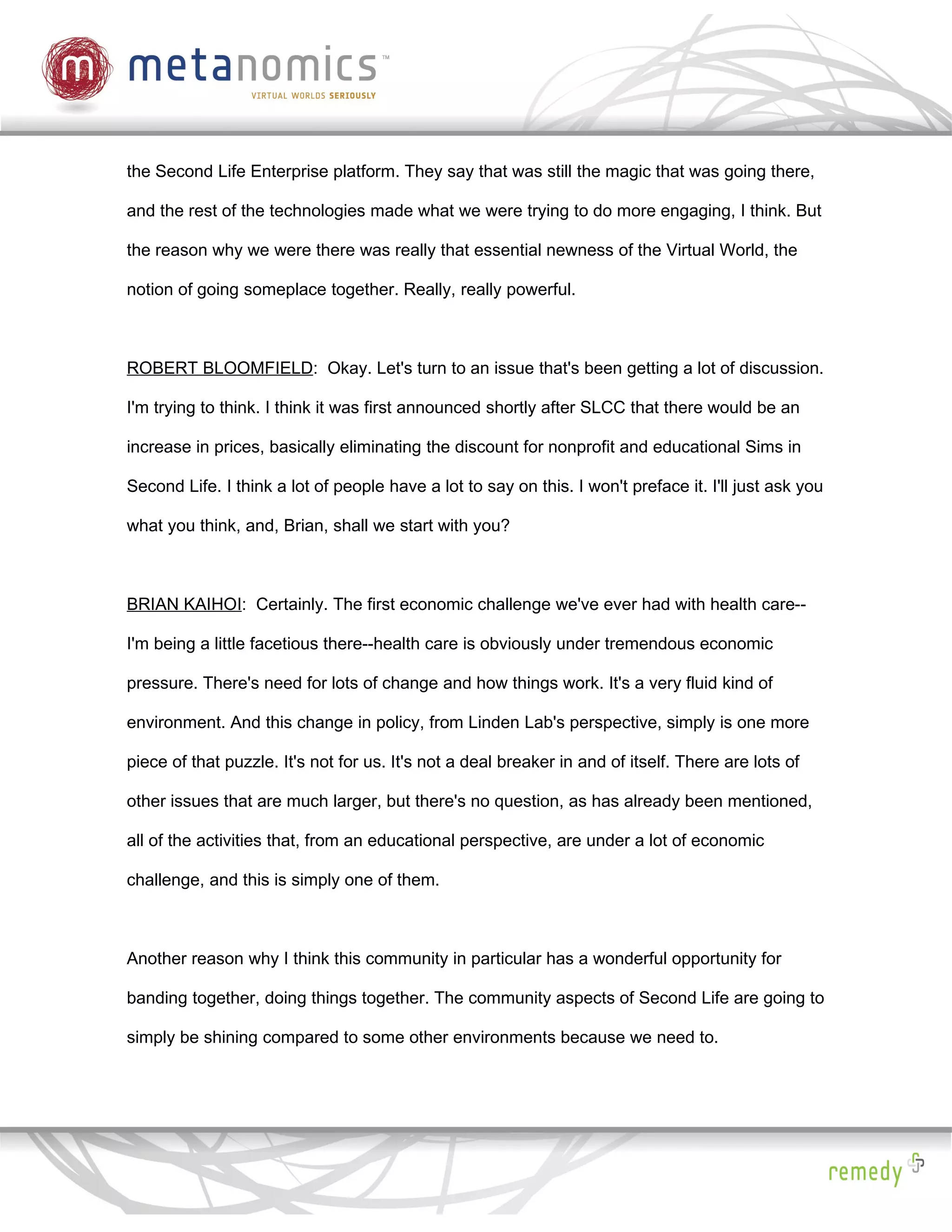the Second Life Enterprise platform. They say that was still the magic that was going there,

and the rest of the technologies made what we were trying to do more engaging, I think. But

the reason why we were there was really that essential newness of the Virtual World, the

notion of going someplace together. Really, really powerful.



ROBERT BLOOMFIELD: Okay. Let's turn to an issue that's been getting a lot of discussion.

I'm trying to think. I think it was first announced shortly after SLCC that there would be an

increase in prices, basically eliminating the discount for nonprofit and educational Sims in

Second Life. I think a lot of people have a lot to say on this. I won't preface it. I'll just ask you

what you think, and, Brian, shall we start with you?



BRIAN KAIHOI: Certainly. The first economic challenge we've ever had with health care--

I'm being a little facetious there--health care is obviously under tremendous economic

pressure. There's need for lots of change and how things work. It's a very fluid kind of

environment. And this change in policy, from Linden Lab's perspective, simply is one more

piece of that puzzle. It's not for us. It's not a deal breaker in and of itself. There are lots of

other issues that are much larger, but there's no question, as has already been mentioned,

all of the activities that, from an educational perspective, are under a lot of economic

challenge, and this is simply one of them.



Another reason why I think this community in particular has a wonderful opportunity for

banding together, doing things together. The community aspects of Second Life are going to

simply be shining compared to some other environments because we need to.
 