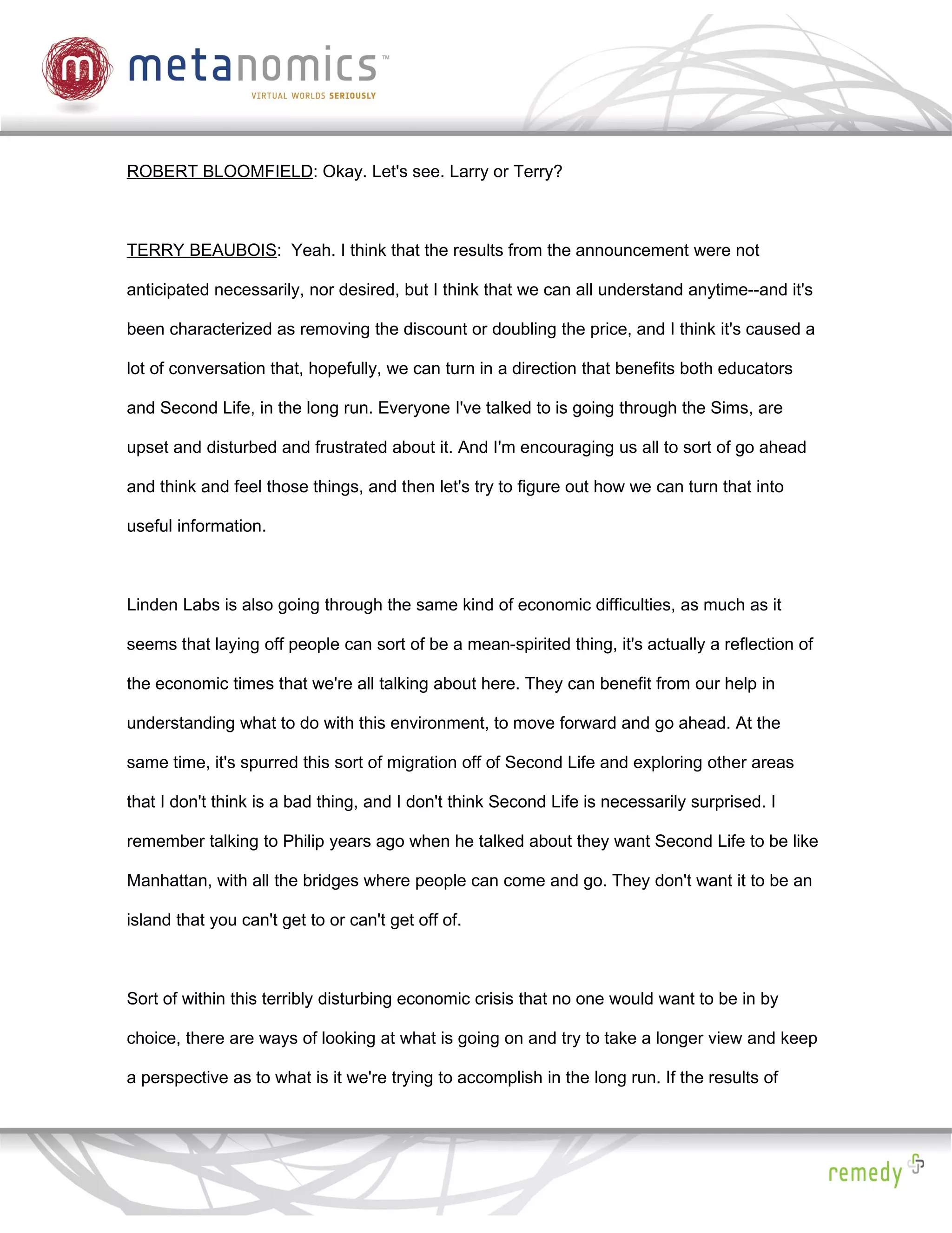 ROBERT BLOOMFIELD: Okay. Let's see. Larry or Terry?



TERRY BEAUBOIS: Yeah. I think that the results from the announcement were not

anticipated necessarily, nor desired, but I think that we can all understand anytime--and it's

been characterized as removing the discount or doubling the price, and I think it's caused a

lot of conversation that, hopefully, we can turn in a direction that benefits both educators

and Second Life, in the long run. Everyone I've talked to is going through the Sims, are

upset and disturbed and frustrated about it. And I'm encouraging us all to sort of go ahead

and think and feel those things, and then let's try to figure out how we can turn that into

useful information.



Linden Labs is also going through the same kind of economic difficulties, as much as it

seems that laying off people can sort of be a mean-spirited thing, it's actually a reflection of

the economic times that we're all talking about here. They can benefit from our help in

understanding what to do with this environment, to move forward and go ahead. At the

same time, it's spurred this sort of migration off of Second Life and exploring other areas

that I don't think is a bad thing, and I don't think Second Life is necessarily surprised. I

remember talking to Philip years ago when he talked about they want Second Life to be like

Manhattan, with all the bridges where people can come and go. They don't want it to be an

island that you can't get to or can't get off of.



Sort of within this terribly disturbing economic crisis that no one would want to be in by

choice, there are ways of looking at what is going on and try to take a longer view and keep

a perspective as to what is it we're trying to accomplish in the long run. If the results of
 