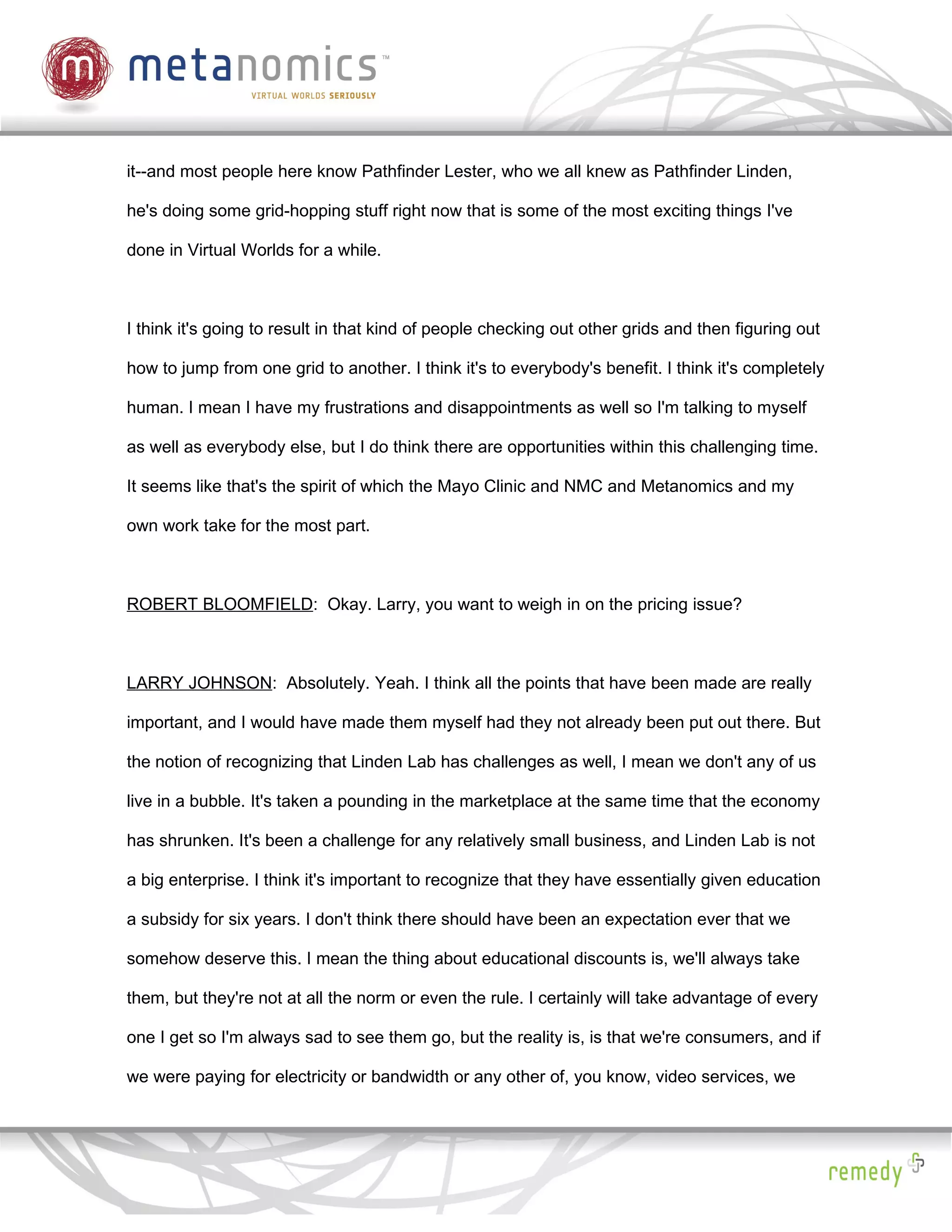 it--and most people here know Pathfinder Lester, who we all knew as Pathfinder Linden,

he's doing some grid-hopping stuff right now that is some of the most exciting things I've

done in Virtual Worlds for a while.



I think it's going to result in that kind of people checking out other grids and then figuring out

how to jump from one grid to another. I think it's to everybody's benefit. I think it's completely

human. I mean I have my frustrations and disappointments as well so I'm talking to myself

as well as everybody else, but I do think there are opportunities within this challenging time.

It seems like that's the spirit of which the Mayo Clinic and NMC and Metanomics and my

own work take for the most part.



ROBERT BLOOMFIELD: Okay. Larry, you want to weigh in on the pricing issue?



LARRY JOHNSON: Absolutely. Yeah. I think all the points that have been made are really

important, and I would have made them myself had they not already been put out there. But

the notion of recognizing that Linden Lab has challenges as well, I mean we don't any of us

live in a bubble. It's taken a pounding in the marketplace at the same time that the economy

has shrunken. It's been a challenge for any relatively small business, and Linden Lab is not

a big enterprise. I think it's important to recognize that they have essentially given education

a subsidy for six years. I don't think there should have been an expectation ever that we

somehow deserve this. I mean the thing about educational discounts is, we'll always take

them, but they're not at all the norm or even the rule. I certainly will take advantage of every

one I get so I'm always sad to see them go, but the reality is, is that we're consumers, and if

we were paying for electricity or bandwidth or any other of, you know, video services, we
 