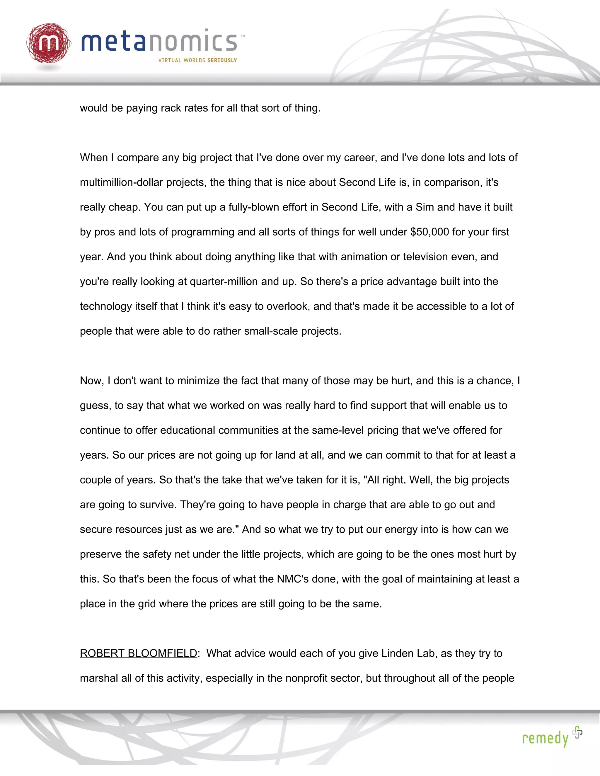 would be paying rack rates for all that sort of thing.



When I compare any big project that I've done over my career, and I've done lots and lots of

multimillion-dollar projects, the thing that is nice about Second Life is, in comparison, it's

really cheap. You can put up a fully-blown effort in Second Life, with a Sim and have it built

by pros and lots of programming and all sorts of things for well under $50,000 for your first

year. And you think about doing anything like that with animation or television even, and

you're really looking at quarter-million and up. So there's a price advantage built into the

technology itself that I think it's easy to overlook, and that's made it be accessible to a lot of

people that were able to do rather small-scale projects.



Now, I don't want to minimize the fact that many of those may be hurt, and this is a chance, I

guess, to say that what we worked on was really hard to find support that will enable us to

continue to offer educational communities at the same-level pricing that we've offered for

years. So our prices are not going up for land at all, and we can commit to that for at least a

couple of years. So that's the take that we've taken for it is, "All right. Well, the big projects

are going to survive. They're going to have people in charge that are able to go out and

secure resources just as we are." And so what we try to put our energy into is how can we

preserve the safety net under the little projects, which are going to be the ones most hurt by

this. So that's been the focus of what the NMC's done, with the goal of maintaining at least a

place in the grid where the prices are still going to be the same.



ROBERT BLOOMFIELD: What advice would each of you give Linden Lab, as they try to

marshal all of this activity, especially in the nonprofit sector, but throughout all of the people
 