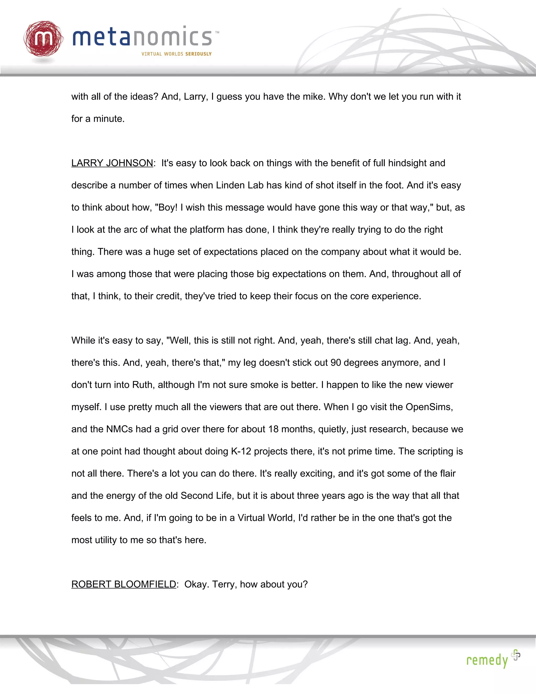 with all of the ideas? And, Larry, I guess you have the mike. Why don't we let you run with it

for a minute.



LARRY JOHNSON: It's easy to look back on things with the benefit of full hindsight and

describe a number of times when Linden Lab has kind of shot itself in the foot. And it's easy

to think about how, "Boy! I wish this message would have gone this way or that way," but, as

I look at the arc of what the platform has done, I think they're really trying to do the right

thing. There was a huge set of expectations placed on the company about what it would be.

I was among those that were placing those big expectations on them. And, throughout all of

that, I think, to their credit, they've tried to keep their focus on the core experience.



While it's easy to say, "Well, this is still not right. And, yeah, there's still chat lag. And, yeah,

there's this. And, yeah, there's that," my leg doesn't stick out 90 degrees anymore, and I

don't turn into Ruth, although I'm not sure smoke is better. I happen to like the new viewer

myself. I use pretty much all the viewers that are out there. When I go visit the OpenSims,

and the NMCs had a grid over there for about 18 months, quietly, just research, because we

at one point had thought about doing K-12 projects there, it's not prime time. The scripting is

not all there. There's a lot you can do there. It's really exciting, and it's got some of the flair

and the energy of the old Second Life, but it is about three years ago is the way that all that

feels to me. And, if I'm going to be in a Virtual World, I'd rather be in the one that's got the

most utility to me so that's here.



ROBERT BLOOMFIELD: Okay. Terry, how about you?
 