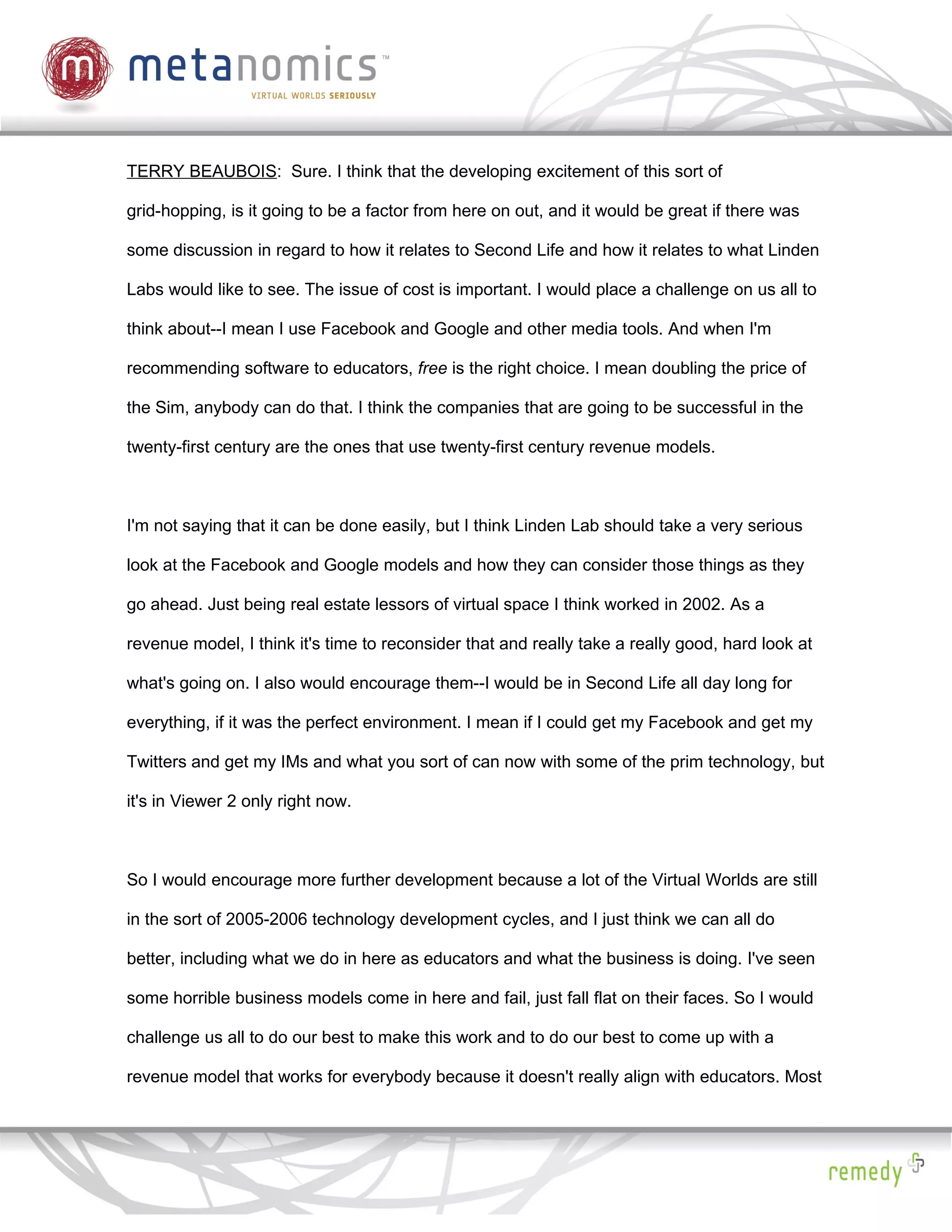 TERRY BEAUBOIS: Sure. I think that the developing excitement of this sort of

grid-hopping, is it going to be a factor from here on out, and it would be great if there was

some discussion in regard to how it relates to Second Life and how it relates to what Linden

Labs would like to see. The issue of cost is important. I would place a challenge on us all to

think about--I mean I use Facebook and Google and other media tools. And when I'm

recommending software to educators, free is the right choice. I mean doubling the price of

the Sim, anybody can do that. I think the companies that are going to be successful in the

twenty-first century are the ones that use twenty-first century revenue models.



I'm not saying that it can be done easily, but I think Linden Lab should take a very serious

look at the Facebook and Google models and how they can consider those things as they

go ahead. Just being real estate lessors of virtual space I think worked in 2002. As a

revenue model, I think it's time to reconsider that and really take a really good, hard look at

what's going on. I also would encourage them--I would be in Second Life all day long for

everything, if it was the perfect environment. I mean if I could get my Facebook and get my

Twitters and get my IMs and what you sort of can now with some of the prim technology, but

it's in Viewer 2 only right now.



So I would encourage more further development because a lot of the Virtual Worlds are still

in the sort of 2005-2006 technology development cycles, and I just think we can all do

better, including what we do in here as educators and what the business is doing. I've seen

some horrible business models come in here and fail, just fall flat on their faces. So I would

challenge us all to do our best to make this work and to do our best to come up with a

revenue model that works for everybody because it doesn't really align with educators. Most
 