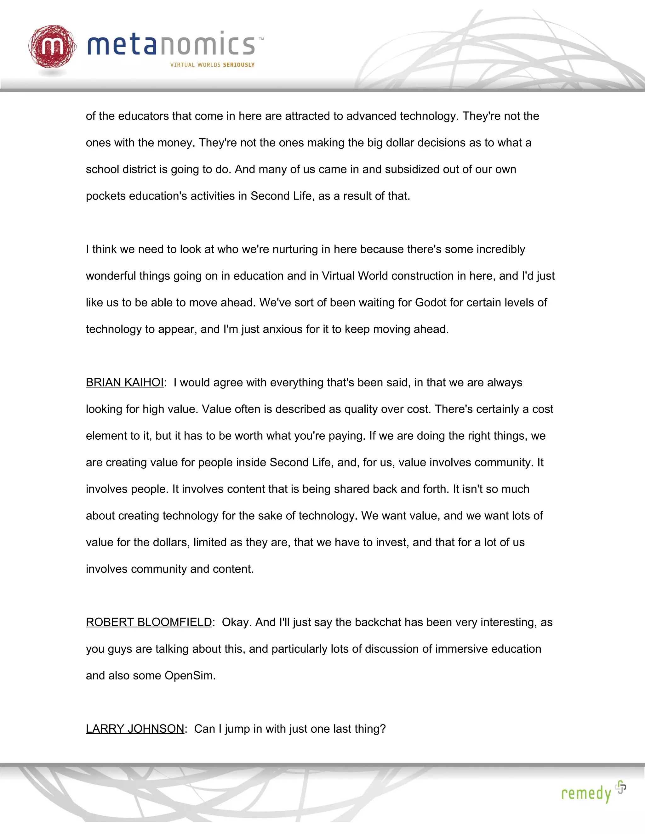 of the educators that come in here are attracted to advanced technology. They're not the

ones with the money. They're not the ones making the big dollar decisions as to what a

school district is going to do. And many of us came in and subsidized out of our own

pockets education's activities in Second Life, as a result of that.



I think we need to look at who we're nurturing in here because there's some incredibly

wonderful things going on in education and in Virtual World construction in here, and I'd just

like us to be able to move ahead. We've sort of been waiting for Godot for certain levels of

technology to appear, and I'm just anxious for it to keep moving ahead.



BRIAN KAIHOI: I would agree with everything that's been said, in that we are always

looking for high value. Value often is described as quality over cost. There's certainly a cost

element to it, but it has to be worth what you're paying. If we are doing the right things, we

are creating value for people inside Second Life, and, for us, value involves community. It

involves people. It involves content that is being shared back and forth. It isn't so much

about creating technology for the sake of technology. We want value, and we want lots of

value for the dollars, limited as they are, that we have to invest, and that for a lot of us

involves community and content.



ROBERT BLOOMFIELD: Okay. And I'll just say the backchat has been very interesting, as

you guys are talking about this, and particularly lots of discussion of immersive education

and also some OpenSim.



LARRY JOHNSON: Can I jump in with just one last thing?
 
