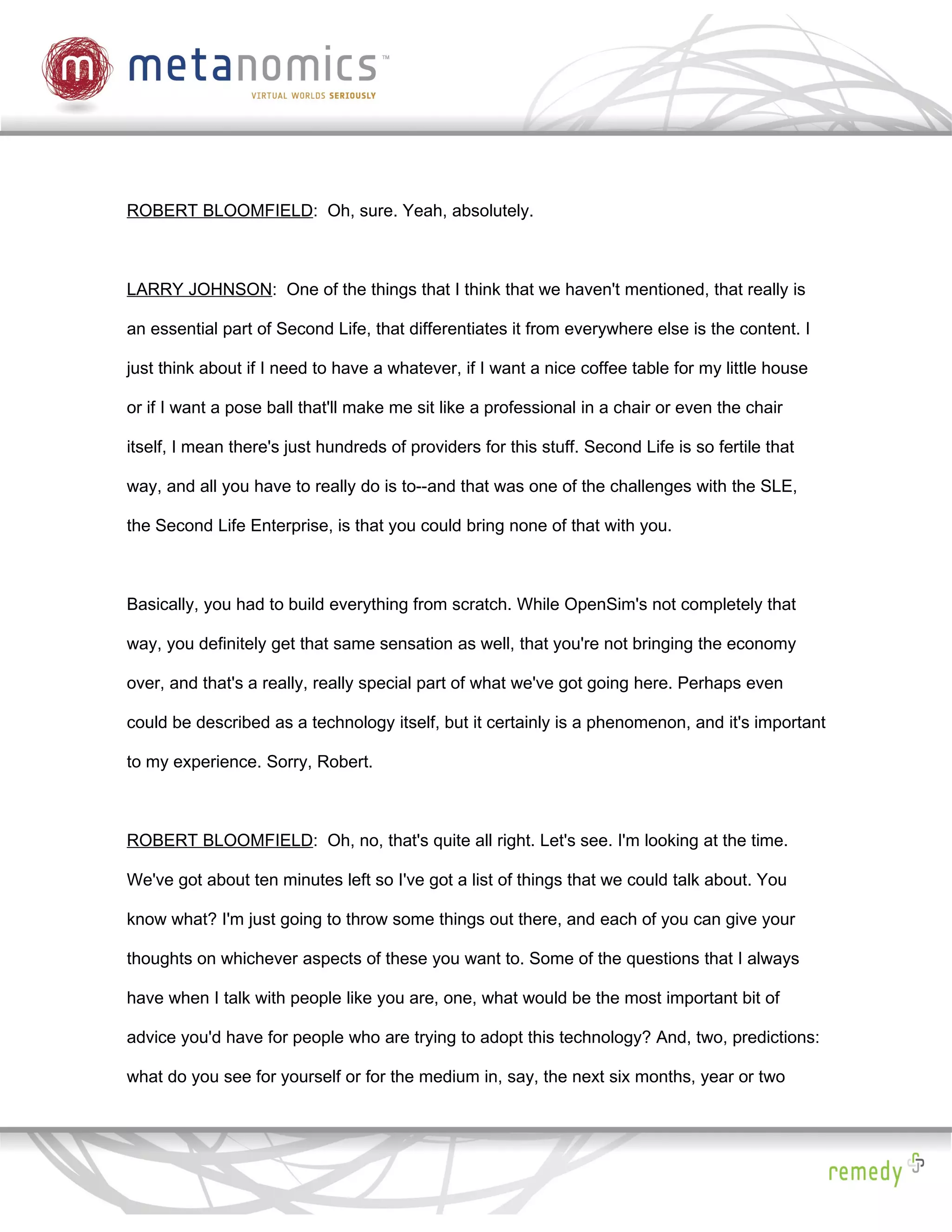 ROBERT BLOOMFIELD: Oh, sure. Yeah, absolutely.



LARRY JOHNSON: One of the things that I think that we haven't mentioned, that really is

an essential part of Second Life, that differentiates it from everywhere else is the content. I

just think about if I need to have a whatever, if I want a nice coffee table for my little house

or if I want a pose ball that'll make me sit like a professional in a chair or even the chair

itself, I mean there's just hundreds of providers for this stuff. Second Life is so fertile that

way, and all you have to really do is to--and that was one of the challenges with the SLE,

the Second Life Enterprise, is that you could bring none of that with you.



Basically, you had to build everything from scratch. While OpenSim's not completely that

way, you definitely get that same sensation as well, that you're not bringing the economy

over, and that's a really, really special part of what we've got going here. Perhaps even

could be described as a technology itself, but it certainly is a phenomenon, and it's important

to my experience. Sorry, Robert.



ROBERT BLOOMFIELD: Oh, no, that's quite all right. Let's see. I'm looking at the time.

We've got about ten minutes left so I've got a list of things that we could talk about. You

know what? I'm just going to throw some things out there, and each of you can give your

thoughts on whichever aspects of these you want to. Some of the questions that I always

have when I talk with people like you are, one, what would be the most important bit of

advice you'd have for people who are trying to adopt this technology? And, two, predictions:

what do you see for yourself or for the medium in, say, the next six months, year or two
 