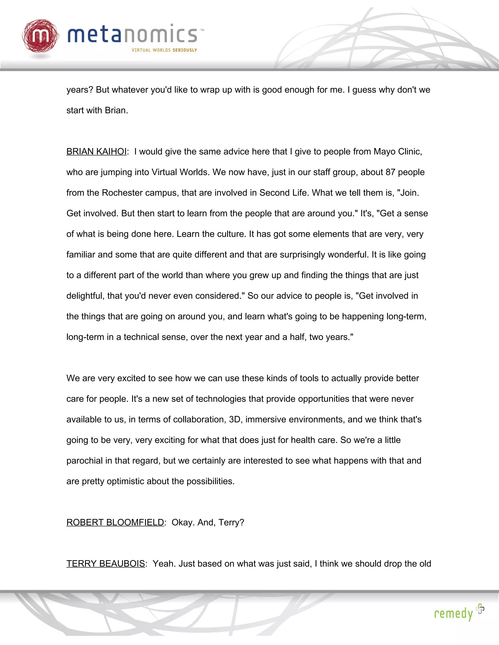 years? But whatever you'd like to wrap up with is good enough for me. I guess why don't we

start with Brian.



BRIAN KAIHOI: I would give the same advice here that I give to people from Mayo Clinic,

who are jumping into Virtual Worlds. We now have, just in our staff group, about 87 people

from the Rochester campus, that are involved in Second Life. What we tell them is, "Join.

Get involved. But then start to learn from the people that are around you." It's, "Get a sense

of what is being done here. Learn the culture. It has got some elements that are very, very

familiar and some that are quite different and that are surprisingly wonderful. It is like going

to a different part of the world than where you grew up and finding the things that are just

delightful, that you'd never even considered." So our advice to people is, "Get involved in

the things that are going on around you, and learn what's going to be happening long-term,

long-term in a technical sense, over the next year and a half, two years."



We are very excited to see how we can use these kinds of tools to actually provide better

care for people. It's a new set of technologies that provide opportunities that were never

available to us, in terms of collaboration, 3D, immersive environments, and we think that's

going to be very, very exciting for what that does just for health care. So we're a little

parochial in that regard, but we certainly are interested to see what happens with that and

are pretty optimistic about the possibilities.



ROBERT BLOOMFIELD: Okay. And, Terry?



TERRY BEAUBOIS: Yeah. Just based on what was just said, I think we should drop the old
 