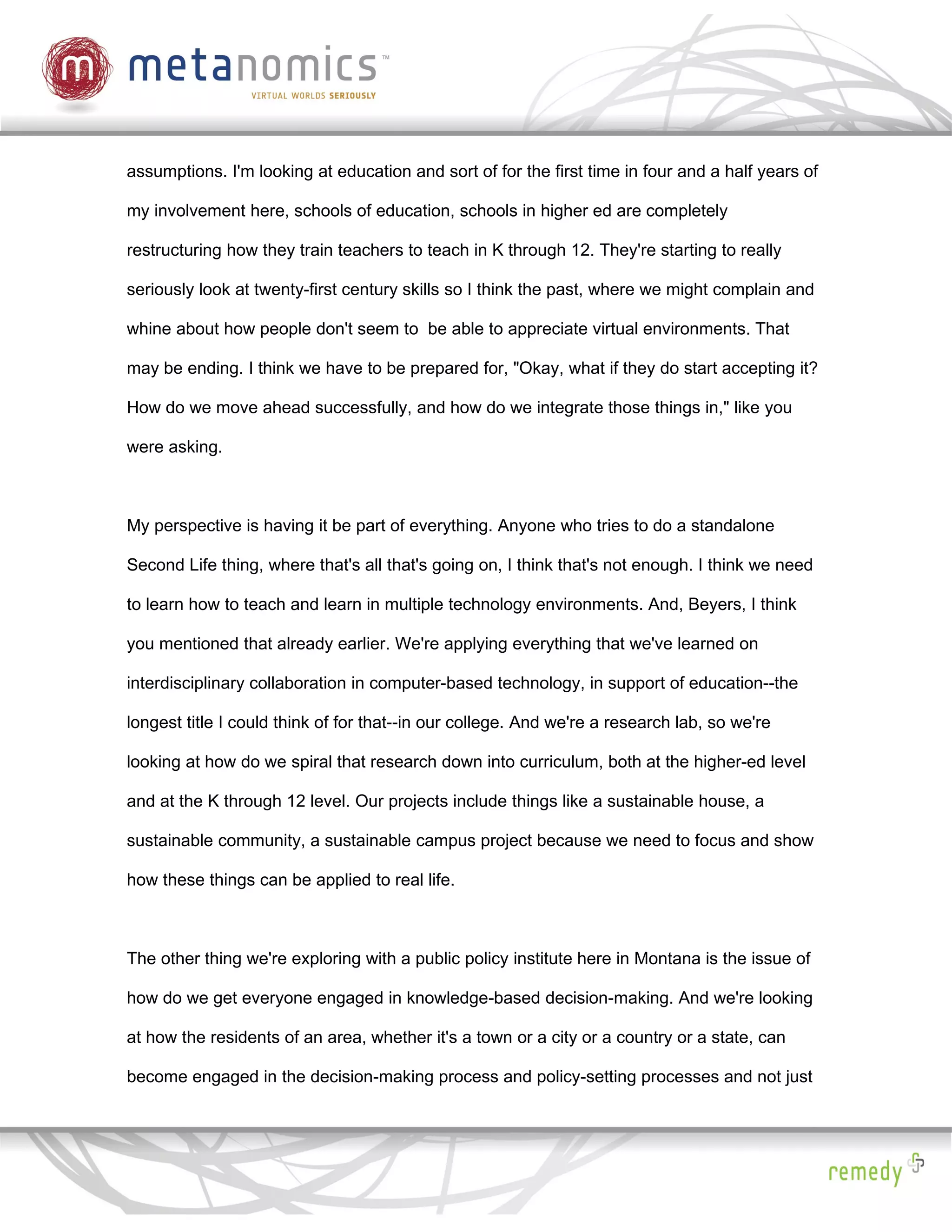 assumptions. I'm looking at education and sort of for the first time in four and a half years of

my involvement here, schools of education, schools in higher ed are completely

restructuring how they train teachers to teach in K through 12. They're starting to really

seriously look at twenty-first century skills so I think the past, where we might complain and

whine about how people don't seem to be able to appreciate virtual environments. That

may be ending. I think we have to be prepared for, "Okay, what if they do start accepting it?

How do we move ahead successfully, and how do we integrate those things in," like you

were asking.



My perspective is having it be part of everything. Anyone who tries to do a standalone

Second Life thing, where that's all that's going on, I think that's not enough. I think we need

to learn how to teach and learn in multiple technology environments. And, Beyers, I think

you mentioned that already earlier. We're applying everything that we've learned on

interdisciplinary collaboration in computer-based technology, in support of education--the

longest title I could think of for that--in our college. And we're a research lab, so we're

looking at how do we spiral that research down into curriculum, both at the higher-ed level

and at the K through 12 level. Our projects include things like a sustainable house, a

sustainable community, a sustainable campus project because we need to focus and show

how these things can be applied to real life.



The other thing we're exploring with a public policy institute here in Montana is the issue of

how do we get everyone engaged in knowledge-based decision-making. And we're looking

at how the residents of an area, whether it's a town or a city or a country or a state, can

become engaged in the decision-making process and policy-setting processes and not just
 