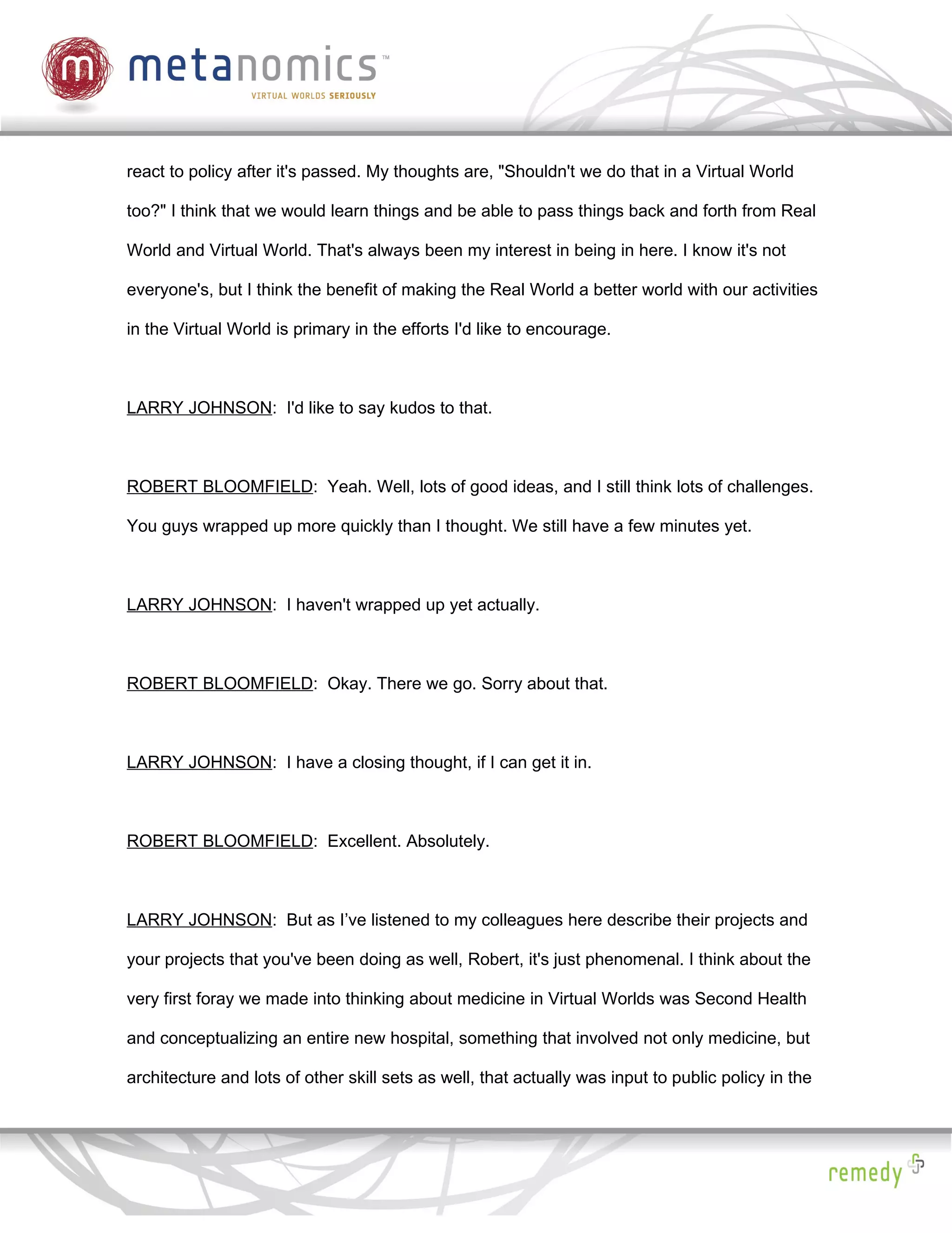 react to policy after it's passed. My thoughts are, "Shouldn't we do that in a Virtual World

too?" I think that we would learn things and be able to pass things back and forth from Real

World and Virtual World. That's always been my interest in being in here. I know it's not

everyone's, but I think the benefit of making the Real World a better world with our activities

in the Virtual World is primary in the efforts I'd like to encourage.



LARRY JOHNSON: I'd like to say kudos to that.



ROBERT BLOOMFIELD: Yeah. Well, lots of good ideas, and I still think lots of challenges.

You guys wrapped up more quickly than I thought. We still have a few minutes yet.



LARRY JOHNSON: I haven't wrapped up yet actually.



ROBERT BLOOMFIELD: Okay. There we go. Sorry about that.



LARRY JOHNSON: I have a closing thought, if I can get it in.



ROBERT BLOOMFIELD: Excellent. Absolutely.



LARRY JOHNSON: But as I’ve listened to my colleagues here describe their projects and

your projects that you've been doing as well, Robert, it's just phenomenal. I think about the

very first foray we made into thinking about medicine in Virtual Worlds was Second Health

and conceptualizing an entire new hospital, something that involved not only medicine, but

architecture and lots of other skill sets as well, that actually was input to public policy in the
 