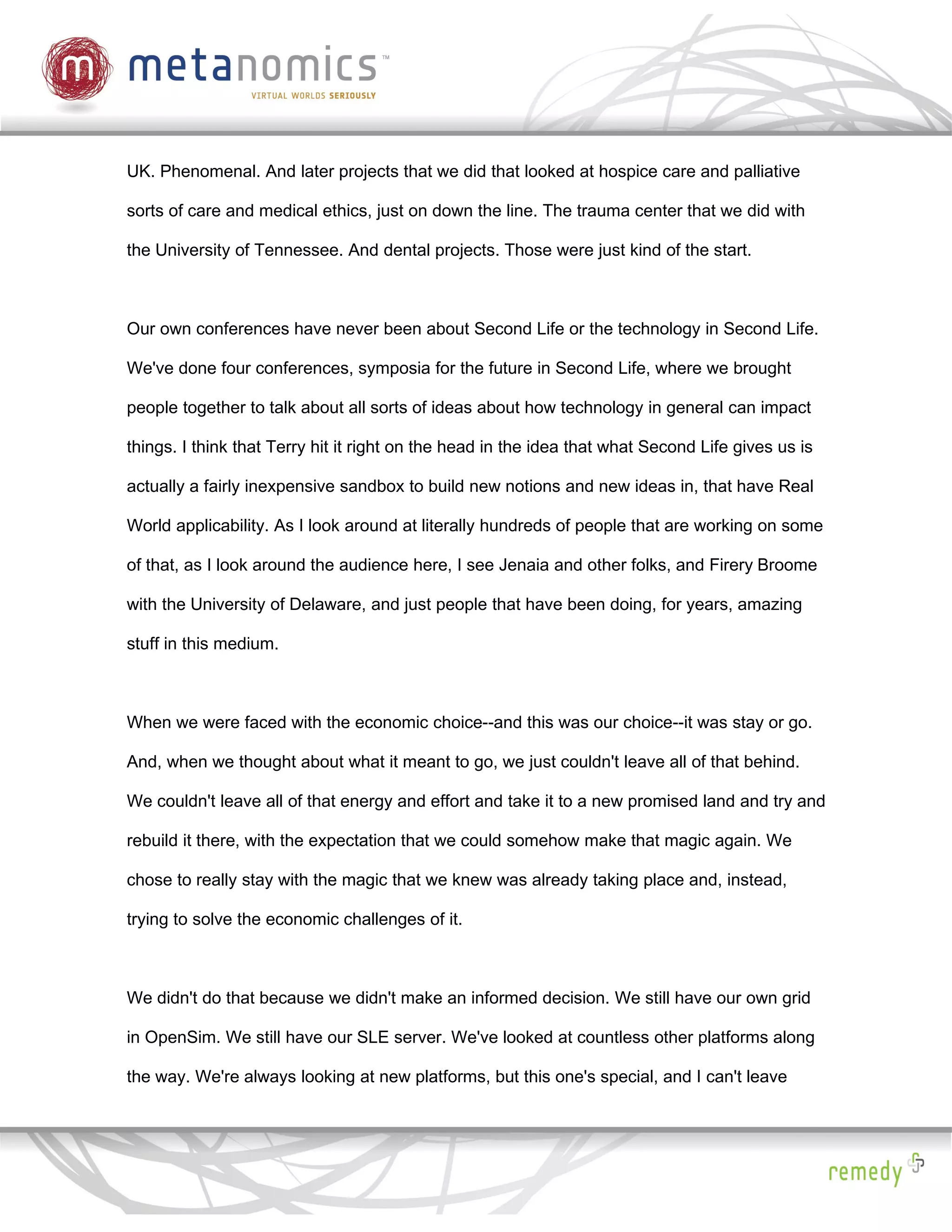 UK. Phenomenal. And later projects that we did that looked at hospice care and palliative

sorts of care and medical ethics, just on down the line. The trauma center that we did with

the University of Tennessee. And dental projects. Those were just kind of the start.



Our own conferences have never been about Second Life or the technology in Second Life.

We've done four conferences, symposia for the future in Second Life, where we brought

people together to talk about all sorts of ideas about how technology in general can impact

things. I think that Terry hit it right on the head in the idea that what Second Life gives us is

actually a fairly inexpensive sandbox to build new notions and new ideas in, that have Real

World applicability. As I look around at literally hundreds of people that are working on some

of that, as I look around the audience here, I see Jenaia and other folks, and Firery Broome

with the University of Delaware, and just people that have been doing, for years, amazing

stuff in this medium.



When we were faced with the economic choice--and this was our choice--it was stay or go.

And, when we thought about what it meant to go, we just couldn't leave all of that behind.

We couldn't leave all of that energy and effort and take it to a new promised land and try and

rebuild it there, with the expectation that we could somehow make that magic again. We

chose to really stay with the magic that we knew was already taking place and, instead,

trying to solve the economic challenges of it.



We didn't do that because we didn't make an informed decision. We still have our own grid

in OpenSim. We still have our SLE server. We've looked at countless other platforms along

the way. We're always looking at new platforms, but this one's special, and I can't leave
 