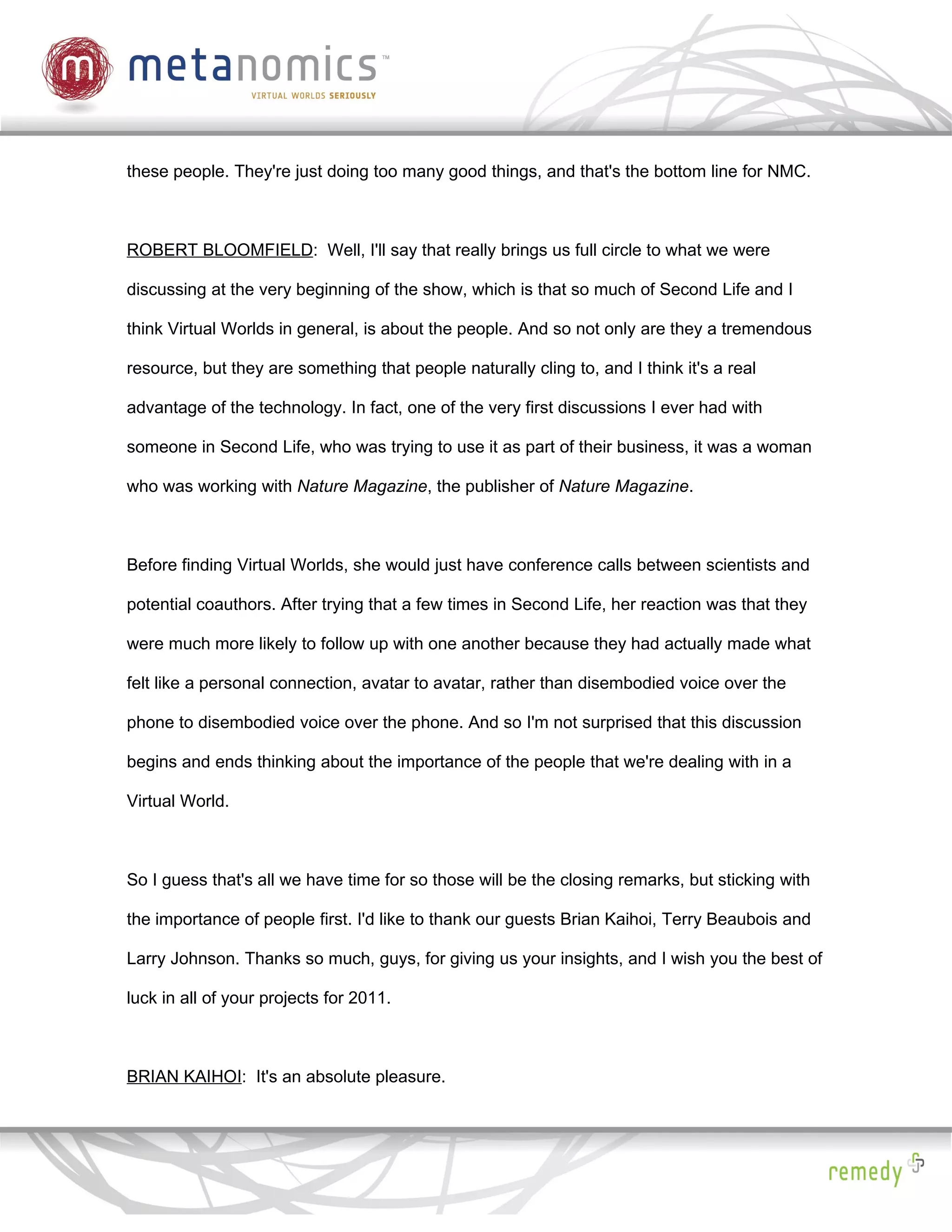 these people. They're just doing too many good things, and that's the bottom line for NMC.



ROBERT BLOOMFIELD: Well, I'll say that really brings us full circle to what we were

discussing at the very beginning of the show, which is that so much of Second Life and I

think Virtual Worlds in general, is about the people. And so not only are they a tremendous

resource, but they are something that people naturally cling to, and I think it's a real

advantage of the technology. In fact, one of the very first discussions I ever had with

someone in Second Life, who was trying to use it as part of their business, it was a woman

who was working with Nature Magazine, the publisher of Nature Magazine.



Before finding Virtual Worlds, she would just have conference calls between scientists and

potential coauthors. After trying that a few times in Second Life, her reaction was that they

were much more likely to follow up with one another because they had actually made what

felt like a personal connection, avatar to avatar, rather than disembodied voice over the

phone to disembodied voice over the phone. And so I'm not surprised that this discussion

begins and ends thinking about the importance of the people that we're dealing with in a

Virtual World.



So I guess that's all we have time for so those will be the closing remarks, but sticking with

the importance of people first. I'd like to thank our guests Brian Kaihoi, Terry Beaubois and

Larry Johnson. Thanks so much, guys, for giving us your insights, and I wish you the best of

luck in all of your projects for 2011.



BRIAN KAIHOI: It's an absolute pleasure.
 