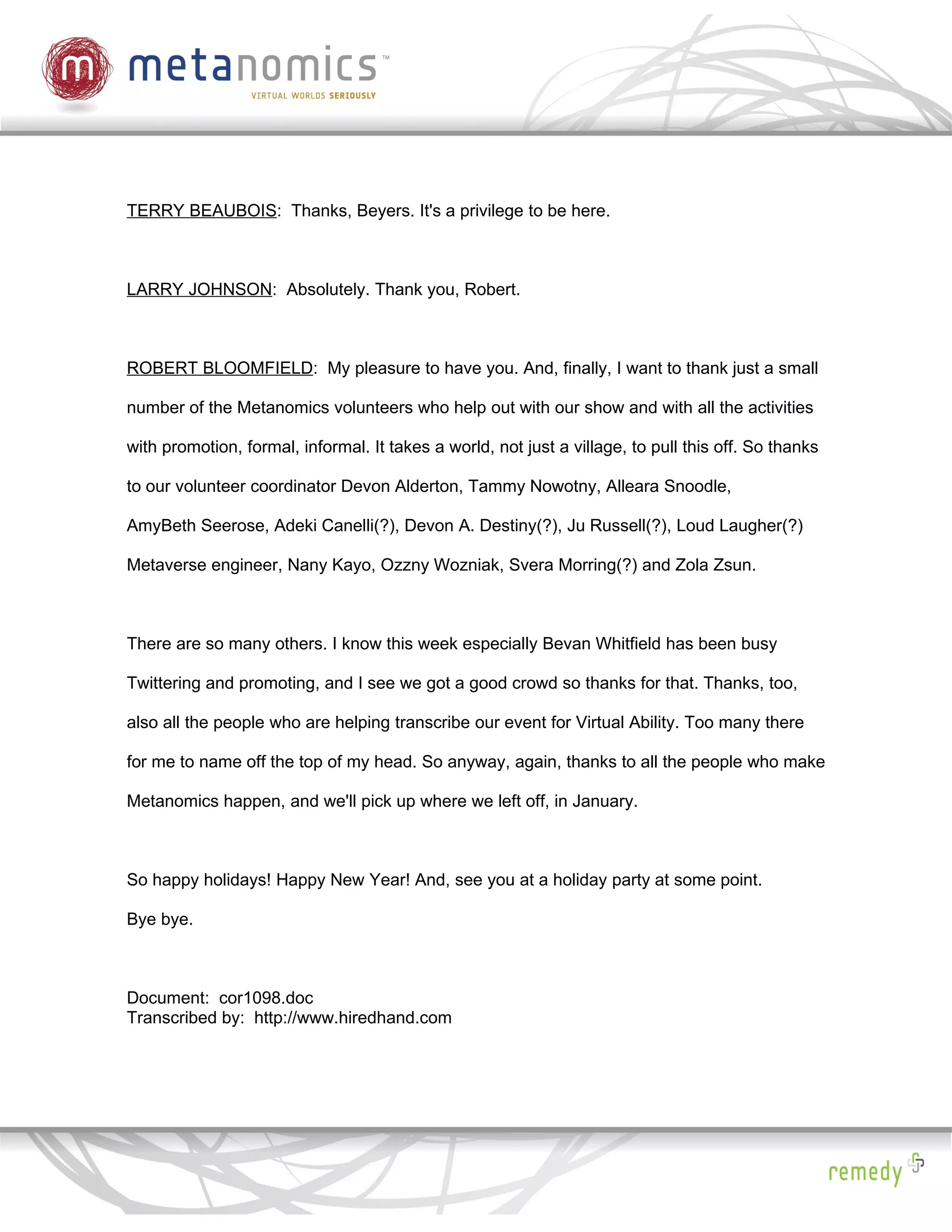 TERRY BEAUBOIS: Thanks, Beyers. It's a privilege to be here.



LARRY JOHNSON: Absolutely. Thank you, Robert.



ROBERT BLOOMFIELD: My pleasure to have you. And, finally, I want to thank just a small

number of the Metanomics volunteers who help out with our show and with all the activities

with promotion, formal, informal. It takes a world, not just a village, to pull this off. So thanks

to our volunteer coordinator Devon Alderton, Tammy Nowotny, Alleara Snoodle,

AmyBeth Seerose, Adeki Canelli(?), Devon A. Destiny(?), Ju Russell(?), Loud Laugher(?)

Metaverse engineer, Nany Kayo, Ozzny Wozniak, Svera Morring(?) and Zola Zsun.



There are so many others. I know this week especially Bevan Whitfield has been busy

Twittering and promoting, and I see we got a good crowd so thanks for that. Thanks, too,

also all the people who are helping transcribe our event for Virtual Ability. Too many there

for me to name off the top of my head. So anyway, again, thanks to all the people who make

Metanomics happen, and we'll pick up where we left off, in January.



So happy holidays! Happy New Year! And, see you at a holiday party at some point.

Bye bye.



Document: cor1098.doc
Transcribed by: http://www.hiredhand.com
 
