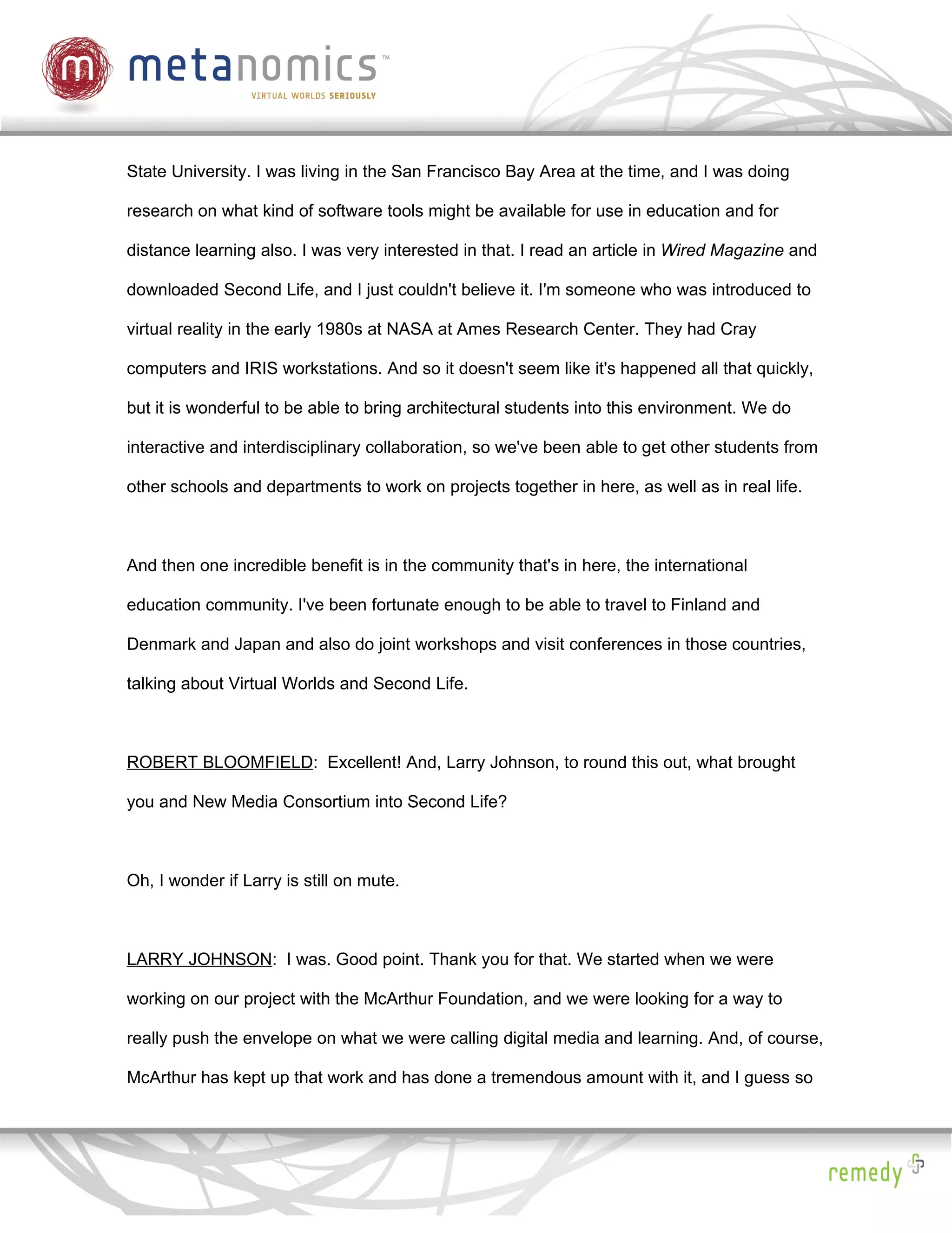 State University. I was living in the San Francisco Bay Area at the time, and I was doing

research on what kind of software tools might be available for use in education and for

distance learning also. I was very interested in that. I read an article in Wired Magazine and

downloaded Second Life, and I just couldn't believe it. I'm someone who was introduced to

virtual reality in the early 1980s at NASA at Ames Research Center. They had Cray

computers and IRIS workstations. And so it doesn't seem like it's happened all that quickly,

but it is wonderful to be able to bring architectural students into this environment. We do

interactive and interdisciplinary collaboration, so we've been able to get other students from

other schools and departments to work on projects together in here, as well as in real life.



And then one incredible benefit is in the community that's in here, the international

education community. I've been fortunate enough to be able to travel to Finland and

Denmark and Japan and also do joint workshops and visit conferences in those countries,

talking about Virtual Worlds and Second Life.



ROBERT BLOOMFIELD: Excellent! And, Larry Johnson, to round this out, what brought

you and New Media Consortium into Second Life?



Oh, I wonder if Larry is still on mute.



LARRY JOHNSON: I was. Good point. Thank you for that. We started when we were

working on our project with the McArthur Foundation, and we were looking for a way to

really push the envelope on what we were calling digital media and learning. And, of course,

McArthur has kept up that work and has done a tremendous amount with it, and I guess so
 