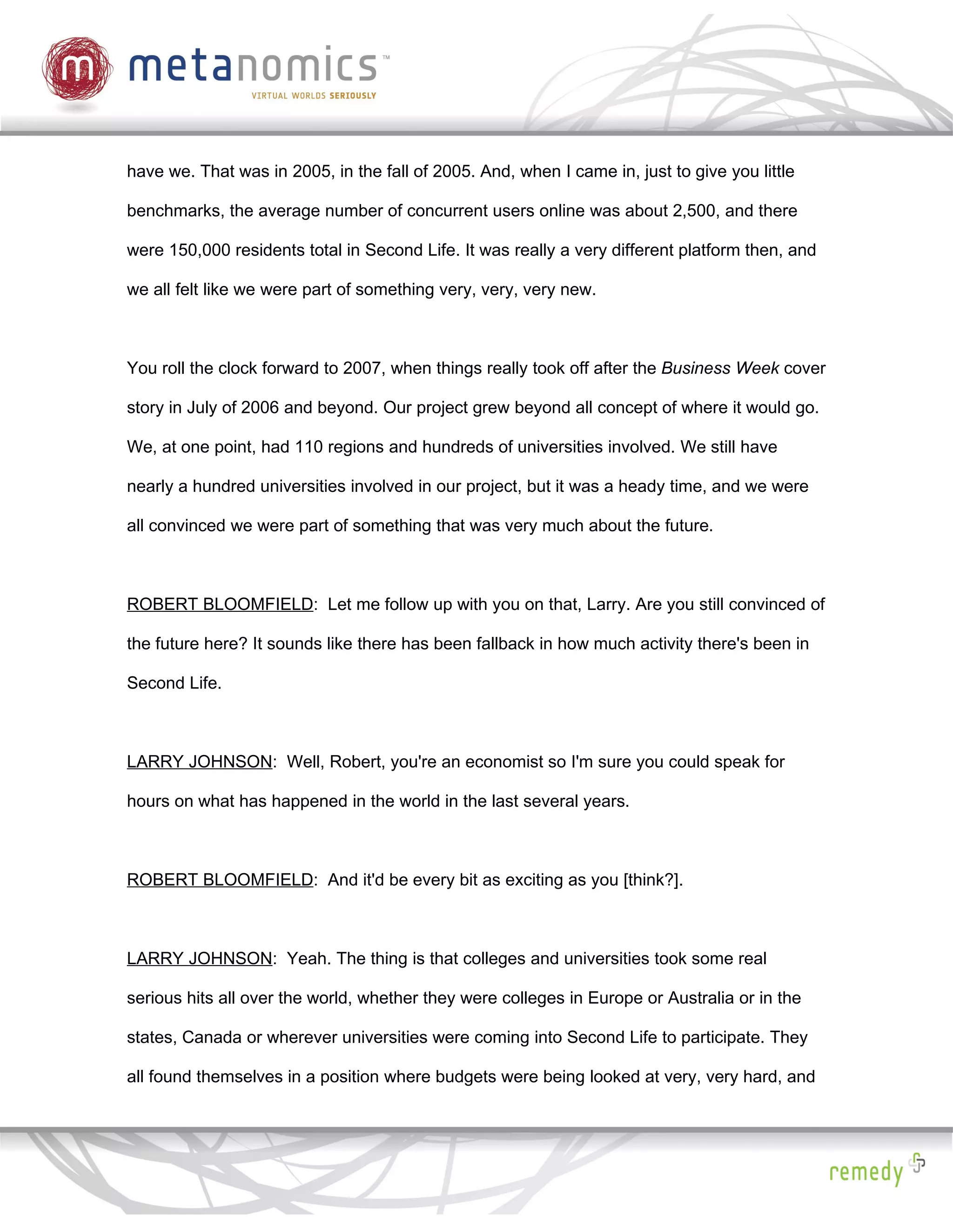 have we. That was in 2005, in the fall of 2005. And, when I came in, just to give you little

benchmarks, the average number of concurrent users online was about 2,500, and there

were 150,000 residents total in Second Life. It was really a very different platform then, and

we all felt like we were part of something very, very, very new.



You roll the clock forward to 2007, when things really took off after the Business Week cover

story in July of 2006 and beyond. Our project grew beyond all concept of where it would go.

We, at one point, had 110 regions and hundreds of universities involved. We still have

nearly a hundred universities involved in our project, but it was a heady time, and we were

all convinced we were part of something that was very much about the future.



ROBERT BLOOMFIELD: Let me follow up with you on that, Larry. Are you still convinced of

the future here? It sounds like there has been fallback in how much activity there's been in

Second Life.



LARRY JOHNSON: Well, Robert, you're an economist so I'm sure you could speak for

hours on what has happened in the world in the last several years.



ROBERT BLOOMFIELD: And it'd be every bit as exciting as you [think?].



LARRY JOHNSON: Yeah. The thing is that colleges and universities took some real

serious hits all over the world, whether they were colleges in Europe or Australia or in the

states, Canada or wherever universities were coming into Second Life to participate. They

all found themselves in a position where budgets were being looked at very, very hard, and
 
