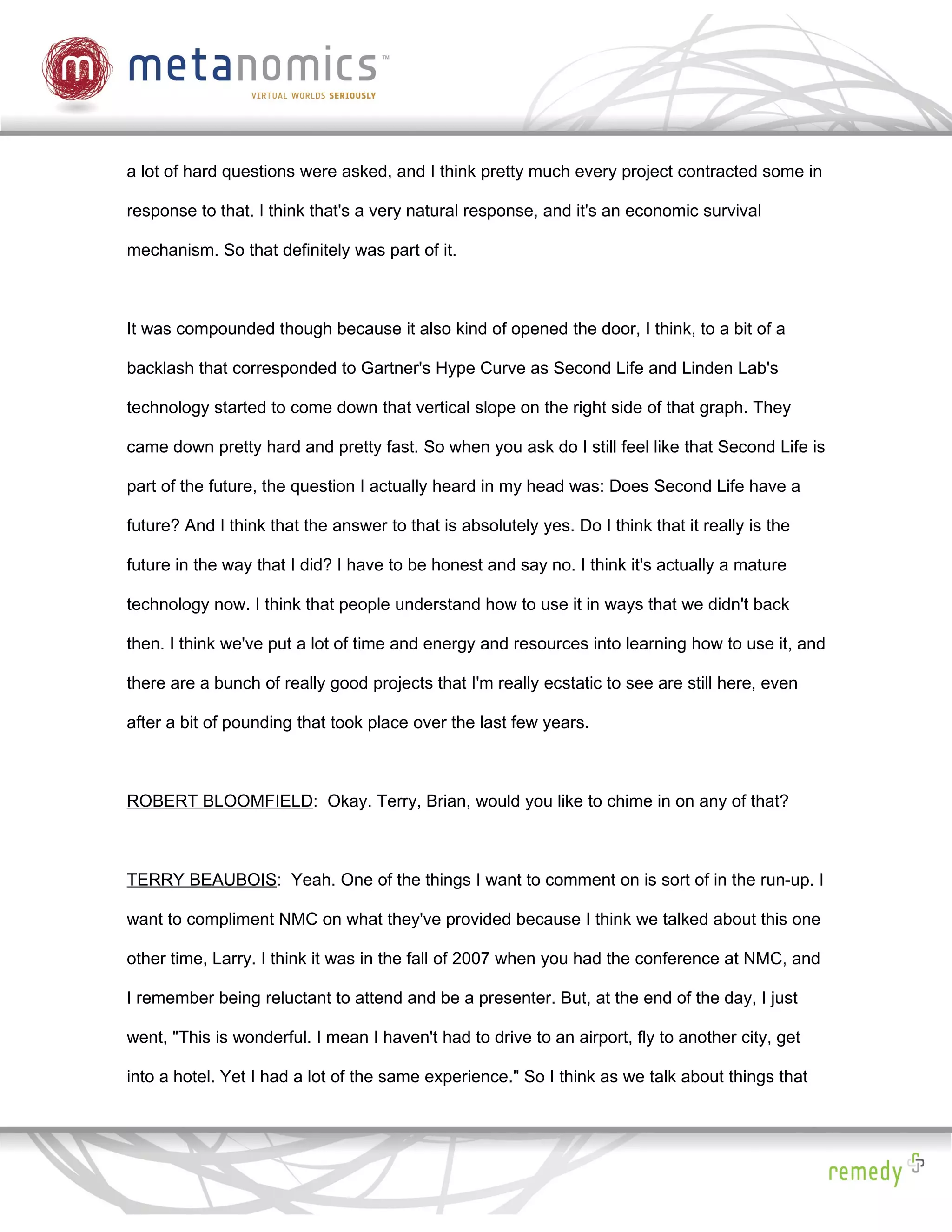 a lot of hard questions were asked, and I think pretty much every project contracted some in

response to that. I think that's a very natural response, and it's an economic survival

mechanism. So that definitely was part of it.



It was compounded though because it also kind of opened the door, I think, to a bit of a

backlash that corresponded to Gartner's Hype Curve as Second Life and Linden Lab's

technology started to come down that vertical slope on the right side of that graph. They

came down pretty hard and pretty fast. So when you ask do I still feel like that Second Life is

part of the future, the question I actually heard in my head was: Does Second Life have a

future? And I think that the answer to that is absolutely yes. Do I think that it really is the

future in the way that I did? I have to be honest and say no. I think it's actually a mature

technology now. I think that people understand how to use it in ways that we didn't back

then. I think we've put a lot of time and energy and resources into learning how to use it, and

there are a bunch of really good projects that I'm really ecstatic to see are still here, even

after a bit of pounding that took place over the last few years.



ROBERT BLOOMFIELD: Okay. Terry, Brian, would you like to chime in on any of that?



TERRY BEAUBOIS: Yeah. One of the things I want to comment on is sort of in the run-up. I

want to compliment NMC on what they've provided because I think we talked about this one

other time, Larry. I think it was in the fall of 2007 when you had the conference at NMC, and

I remember being reluctant to attend and be a presenter. But, at the end of the day, I just

went, "This is wonderful. I mean I haven't had to drive to an airport, fly to another city, get

into a hotel. Yet I had a lot of the same experience." So I think as we talk about things that
 