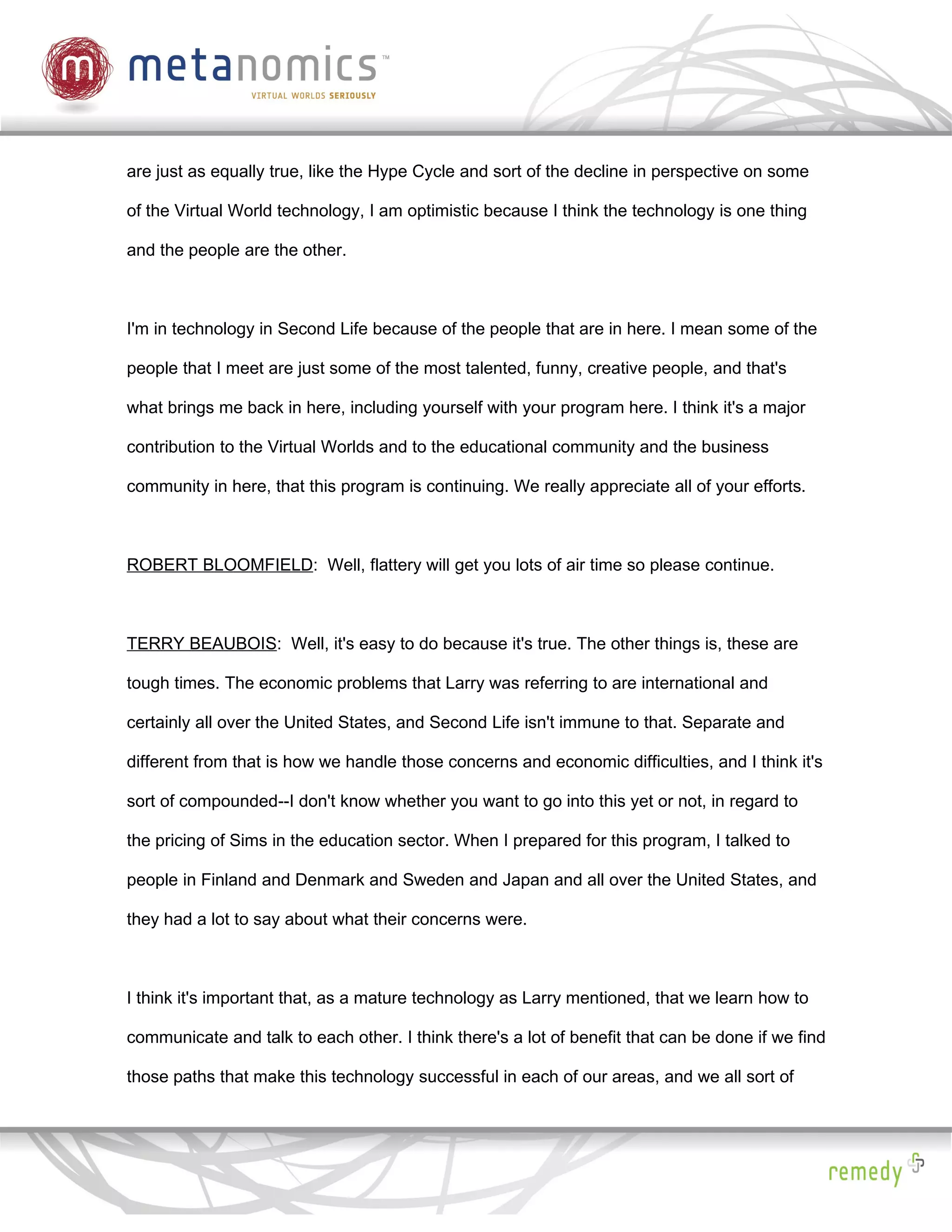 are just as equally true, like the Hype Cycle and sort of the decline in perspective on some

of the Virtual World technology, I am optimistic because I think the technology is one thing

and the people are the other.



I'm in technology in Second Life because of the people that are in here. I mean some of the

people that I meet are just some of the most talented, funny, creative people, and that's

what brings me back in here, including yourself with your program here. I think it's a major

contribution to the Virtual Worlds and to the educational community and the business

community in here, that this program is continuing. We really appreciate all of your efforts.



ROBERT BLOOMFIELD: Well, flattery will get you lots of air time so please continue.



TERRY BEAUBOIS: Well, it's easy to do because it's true. The other things is, these are

tough times. The economic problems that Larry was referring to are international and

certainly all over the United States, and Second Life isn't immune to that. Separate and

different from that is how we handle those concerns and economic difficulties, and I think it's

sort of compounded--I don't know whether you want to go into this yet or not, in regard to

the pricing of Sims in the education sector. When I prepared for this program, I talked to

people in Finland and Denmark and Sweden and Japan and all over the United States, and

they had a lot to say about what their concerns were.



I think it's important that, as a mature technology as Larry mentioned, that we learn how to

communicate and talk to each other. I think there's a lot of benefit that can be done if we find

those paths that make this technology successful in each of our areas, and we all sort of
 