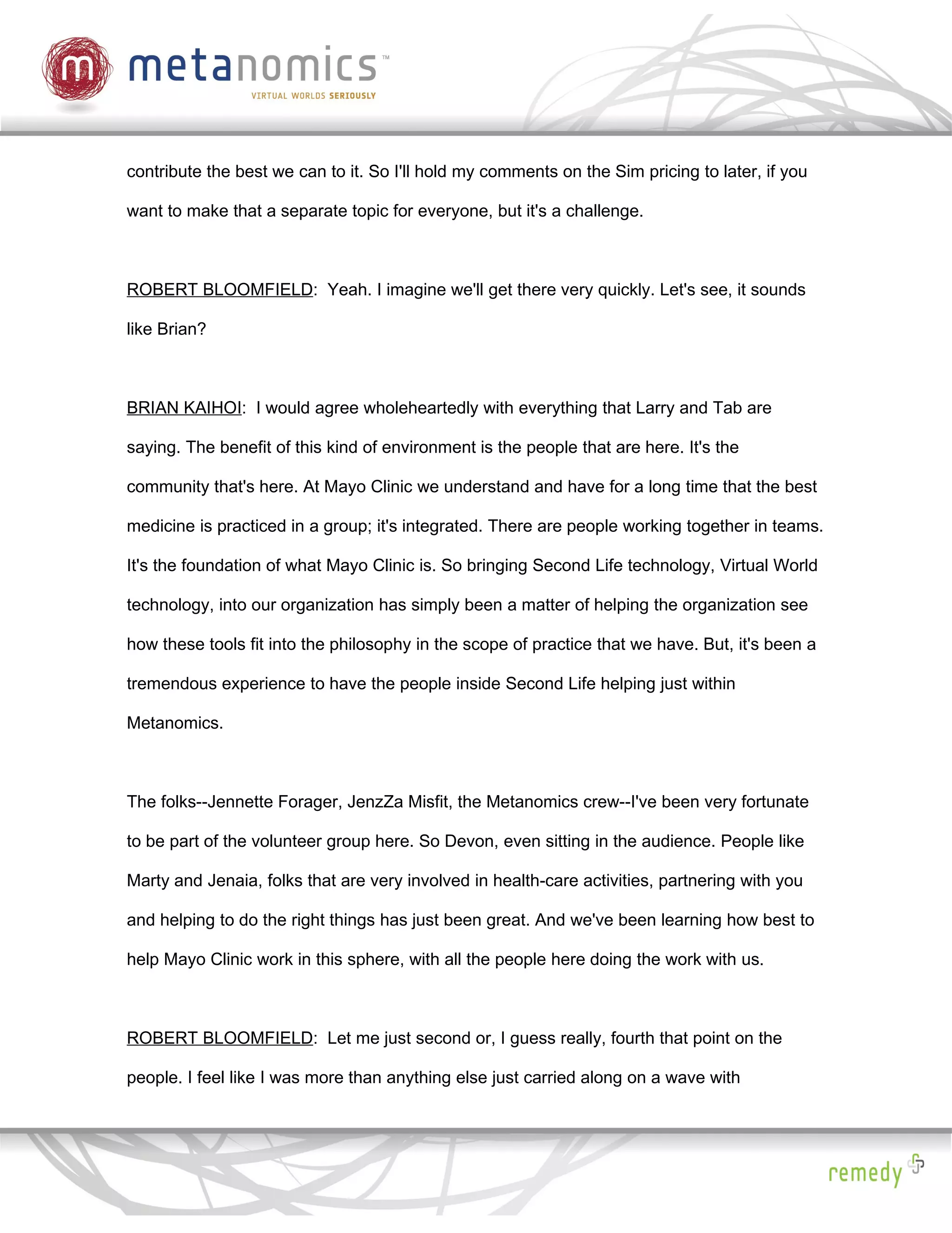 contribute the best we can to it. So I'll hold my comments on the Sim pricing to later, if you

want to make that a separate topic for everyone, but it's a challenge.



ROBERT BLOOMFIELD: Yeah. I imagine we'll get there very quickly. Let's see, it sounds

like Brian?



BRIAN KAIHOI: I would agree wholeheartedly with everything that Larry and Tab are

saying. The benefit of this kind of environment is the people that are here. It's the

community that's here. At Mayo Clinic we understand and have for a long time that the best

medicine is practiced in a group; it's integrated. There are people working together in teams.

It's the foundation of what Mayo Clinic is. So bringing Second Life technology, Virtual World

technology, into our organization has simply been a matter of helping the organization see

how these tools fit into the philosophy in the scope of practice that we have. But, it's been a

tremendous experience to have the people inside Second Life helping just within

Metanomics.



The folks--Jennette Forager, JenzZa Misfit, the Metanomics crew--I've been very fortunate

to be part of the volunteer group here. So Devon, even sitting in the audience. People like

Marty and Jenaia, folks that are very involved in health-care activities, partnering with you

and helping to do the right things has just been great. And we've been learning how best to

help Mayo Clinic work in this sphere, with all the people here doing the work with us.



ROBERT BLOOMFIELD: Let me just second or, I guess really, fourth that point on the

people. I feel like I was more than anything else just carried along on a wave with
 