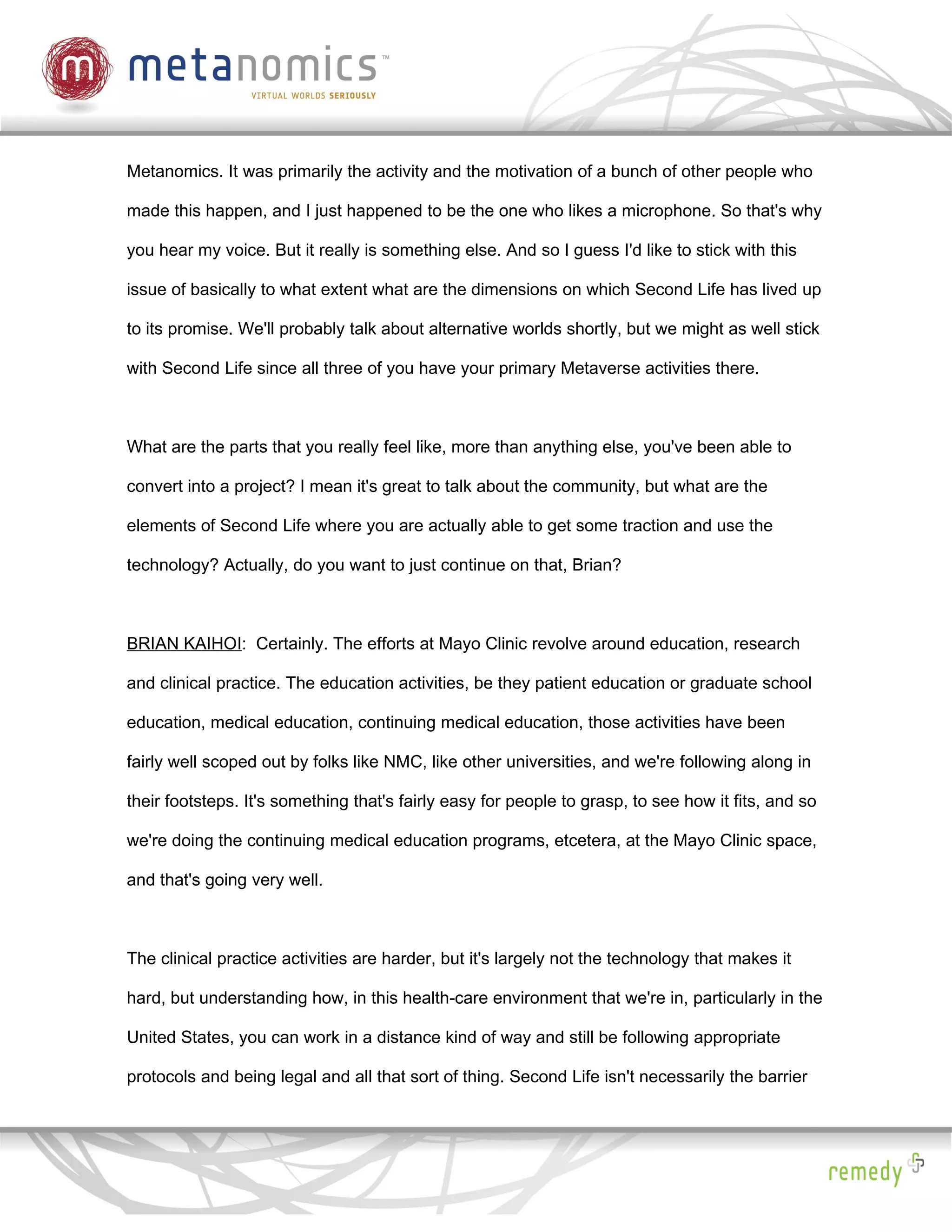Metanomics. It was primarily the activity and the motivation of a bunch of other people who

made this happen, and I just happened to be the one who likes a microphone. So that's why

you hear my voice. But it really is something else. And so I guess I'd like to stick with this

issue of basically to what extent what are the dimensions on which Second Life has lived up

to its promise. We'll probably talk about alternative worlds shortly, but we might as well stick

with Second Life since all three of you have your primary Metaverse activities there.



What are the parts that you really feel like, more than anything else, you've been able to

convert into a project? I mean it's great to talk about the community, but what are the

elements of Second Life where you are actually able to get some traction and use the

technology? Actually, do you want to just continue on that, Brian?



BRIAN KAIHOI: Certainly. The efforts at Mayo Clinic revolve around education, research

and clinical practice. The education activities, be they patient education or graduate school

education, medical education, continuing medical education, those activities have been

fairly well scoped out by folks like NMC, like other universities, and we're following along in

their footsteps. It's something that's fairly easy for people to grasp, to see how it fits, and so

we're doing the continuing medical education programs, etcetera, at the Mayo Clinic space,

and that's going very well.



The clinical practice activities are harder, but it's largely not the technology that makes it

hard, but understanding how, in this health-care environment that we're in, particularly in the

United States, you can work in a distance kind of way and still be following appropriate

protocols and being legal and all that sort of thing. Second Life isn't necessarily the barrier
 