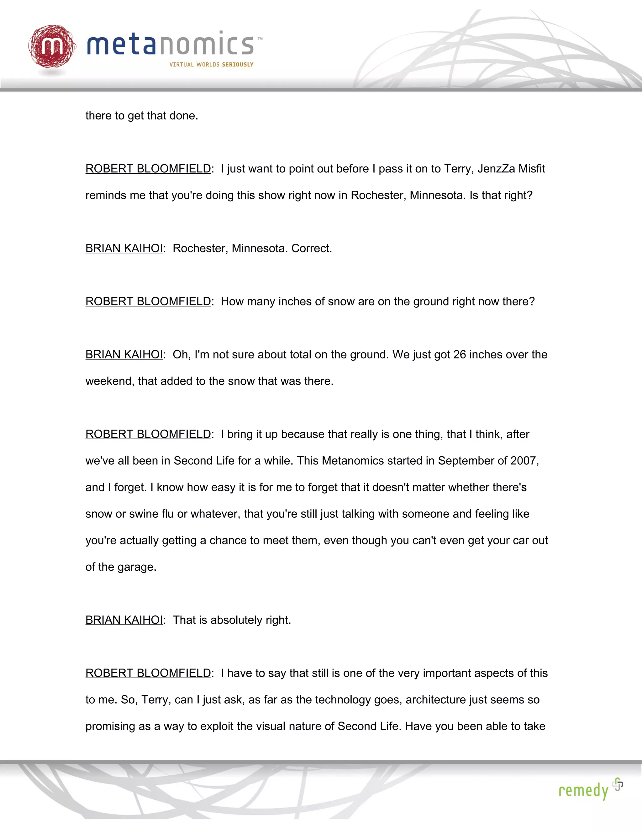 there to get that done.



ROBERT BLOOMFIELD: I just want to point out before I pass it on to Terry, JenzZa Misfit

reminds me that you're doing this show right now in Rochester, Minnesota. Is that right?



BRIAN KAIHOI: Rochester, Minnesota. Correct.



ROBERT BLOOMFIELD: How many inches of snow are on the ground right now there?



BRIAN KAIHOI: Oh, I'm not sure about total on the ground. We just got 26 inches over the

weekend, that added to the snow that was there.



ROBERT BLOOMFIELD: I bring it up because that really is one thing, that I think, after

we've all been in Second Life for a while. This Metanomics started in September of 2007,

and I forget. I know how easy it is for me to forget that it doesn't matter whether there's

snow or swine flu or whatever, that you're still just talking with someone and feeling like

you're actually getting a chance to meet them, even though you can't even get your car out

of the garage.



BRIAN KAIHOI: That is absolutely right.



ROBERT BLOOMFIELD: I have to say that still is one of the very important aspects of this

to me. So, Terry, can I just ask, as far as the technology goes, architecture just seems so

promising as a way to exploit the visual nature of Second Life. Have you been able to take
 