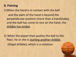 B. Palming
1)When the hand is in contact with the ball
and the palm of the hand is beyond the
perpendicular position (more than a handshake),
and the ball has come to rest on the hand, the
dribble has ended.
2) When the player then pushes the ball to the
floor, he or she is starting another dribble
(illegal dribble), which is a violation.
 