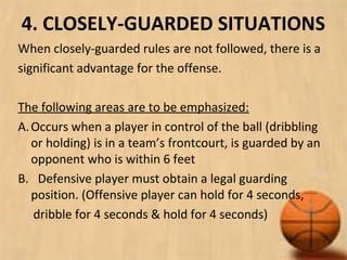4. CLOSELY-GUARDED SITUATIONS
When closely-guarded rules are not followed, there is a
significant advantage for the offense.
The following areas are to be emphasized:
A.Occurs when a player in control of the ball (dribbling
or holding) is in a team’s frontcourt, is guarded by an
opponent who is within 6 feet
B. Defensive player must obtain a legal guarding
position. (Offensive player can hold for 4 seconds,
dribble for 4 seconds & hold for 4 seconds)
 