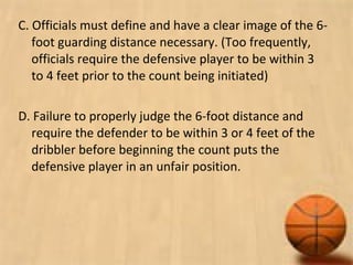 C. Officials must define and have a clear image of the 6-
foot guarding distance necessary. (Too frequently,
officials require the defensive player to be within 3
to 4 feet prior to the count being initiated)
D. Failure to properly judge the 6-foot distance and
require the defender to be within 3 or 4 feet of the
dribbler before beginning the count puts the
defensive player in an unfair position.
 