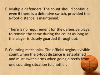 E. Multiple defenders. The count should continue
even if there is a defensive switch, provided the
6-foot distance is maintained.
There is no requirement for the defensive player
to remain the same during the count as long as
the player is closely guarded throughout.
F. Counting mechanics. The official begins a visible
count when the 6-foot distance is established
and must switch arms when going directly from
one counting situation to another.
 