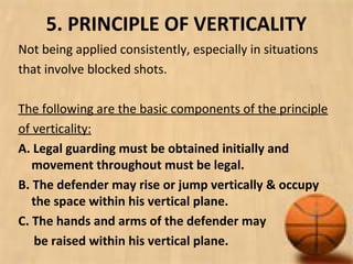 5. PRINCIPLE OF VERTICALITY
Not being applied consistently, especially in situations
that involve blocked shots.
The following are the basic components of the principle
of verticality:
A. Legal guarding must be obtained initially and
movement throughout must be legal.
B. The defender may rise or jump vertically & occupy
the space within his vertical plane.
C. The hands and arms of the defender may
be raised within his vertical plane.
 