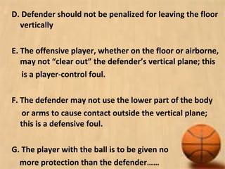 D. Defender should not be penalized for leaving the floor
vertically
E. The offensive player, whether on the floor or airborne,
may not “clear out” the defender’s vertical plane; this
is a player-control foul.
F. The defender may not use the lower part of the body
or arms to cause contact outside the vertical plane;
this is a defensive foul.
G. The player with the ball is to be given no
more protection than the defender……
 