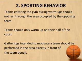 2. SPORTING BEHAVIOR
Teams entering the gym during warm-ups should
not run through the area occupied by the opposing
team.
Teams should only warm up on their half of the
court.
Gatherings intended to motivate a team should be
performed in the area directly in front of
the team bench.
 