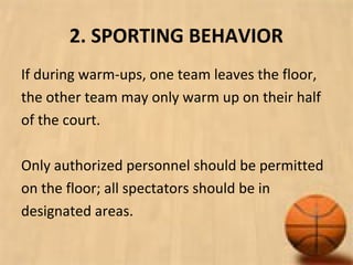 2. SPORTING BEHAVIOR
If during warm-ups, one team leaves the floor,
the other team may only warm up on their half
of the court.
Only authorized personnel should be permitted
on the floor; all spectators should be in
designated areas.
 