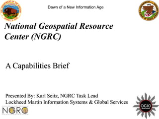 Dawn of a New Information Age




National Geospatial Resource
Center (NGRC)


A Capabilities Brief


Presented By: Karl Seitz, NGRC Task Lead
Lockheed Martin Information Systems & Global Services
 