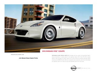 370Z™ Coupe Touring model shown in Pearl White.




                                                   2010 NissaN 370Z™ COUPE

printed exclusively for
                                                             NOthiNg ElsE fEEls likE a Z®. Available with the world’s first SynchroRev Match                  TM



                                                             manual transmission. A perfect match for the legendary Nissan VQ 3.7 liter V6 332 hp engine.
              John Marazzi Nissan Naples Florida             Shorter, wider and lighter, the 370Z™ begs for the corners. And for the ultimate enthusiast, Nissan
                                                             introduces the NISMO Z® with 350 hp, a competition-bred suspension, down-force body design
                                                             and signature interior trim. Truly one of the most desirable sports cars in the world.




                                                                                                                                shift_the way you move
 