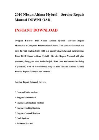 2010 Nissan Altima Hybrid Service Repair
Manual DOWNLOAD
INSTANT DOWNLOAD
Original Factory 2010 Nissan Altima Hybrid Service Repair
Manual is a Complete Informational Book. This Service Manual has
easy-to-read text sections with top quality diagrams and instructions.
Trust 2010 Nissan Altima Hybrid Service Repair Manual will give
you everything you need to do the job. Save time and money by doing
it yourself, with the confidence only a 2010 Nissan Altima Hybrid
Service Repair Manual can provide.
Service Repair Manual Covers:
* General Information
* Engine Mechanical
* Engine Lubrication System
* Engine Cooling System
* Engine Control System
* Fuel System
* Exhaust System
 