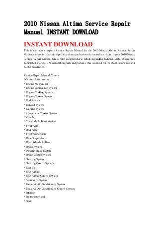 2010 Nissan Altima Service Repair
Manual INSTANT DOWNLOAD
INSTANT DOWNLOAD
This is the most complete Service Repair Manual for the 2010 Nissan Altima .Service Repair
Manual can come in handy especially when you have to do immediate repair to your 2010 Nissan
Altima .Repair Manual comes with comprehensive details regarding technical data. Diagrams a
complete list of 2010 Nissan Altima parts and pictures.This is a must for the Do-It-Yours.You will
not be dissatisfied.
Service Repair Manual Covers:
*General Information
* Engine Mechanical
* Engine Lubrication System
* Engine Cooling System
* Engine Control System
* Fuel System
* Exhaust System
* Starting System
* Accelerator Control System
* Clutch
* Transaxle & Transmission
* Front Axle
* Rear Axle
* Front Suspension
* Rear Suspension
* Road Wheels & Tires
* Brake System
* Parking Brake System
* Brake Control System
* Steering System
* Steering Control System
* Seat Belt
* SRS Airbag
* SRS Airbag Control System
* Ventilation System
* Heater & Air Conditioning System
* Heater & Air Conditioning Control System
* Interior
* Instrument Panel
* Seat
 