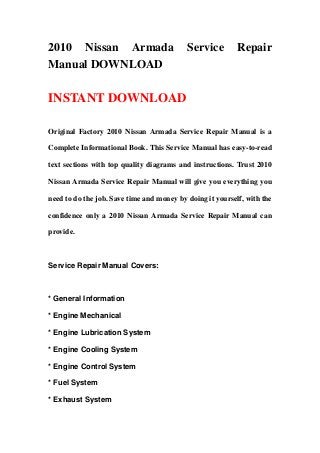 2010 Nissan Armada                         Service         Repair
Manual DOWNLOAD

INSTANT DOWNLOAD

Original Factory 2010 Nissan Armada Service Repair Manual is a

Complete Informational Book. This Service Manual has easy-to-read

text sections with top quality diagrams and instructions. Trust 2010

Nissan Armada Service Repair Manual will give you everything you

need to do the job. Save time and money by doing it yourself, with the

confidence only a 2010 Nissan Armada Service Repair Manual can

provide.



Service Repair Manual Covers:



* General Information

* Engine Mechanical

* Engine Lubrication System

* Engine Cooling System

* Engine Control System

* Fuel System

* Exhaust System
 