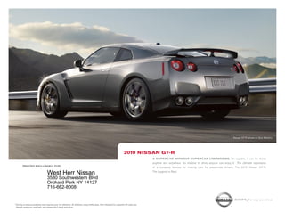 Nissan GT-R shown in Gun Metallic.




                                                                                                                          2010 niSSAn gt-r
                                                                                                                                            A SupercAr without SupercAr limitAtionS. So capable, it can be driven
                                                                                                                                            anytime and anywhere. So intuitive to drive, anyone can enjoy it.1 The ultimate expression
           printed exclusively for
                                                                                                                                            of a company famous for making cars for passionate drivers. The 2010 Nissan GT-R.
                                                                                                                                            The Legend is Real.
                                      West Herr Nissan
                                      3580 Southwestern Blvd
                                      Orchard Park NY 14127
                                      716-662-8008

                                                                                                                                                                                                             Shift_the way you move
1   Driving is serious business and requires your full attention. At all times, obey traffic laws. Not intended for unpaved off-road use.
    Always wear your seat belt, and please don’t drink and drive.
 