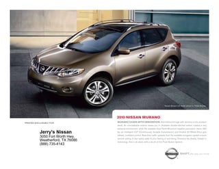 Nissan Murano LE model shown in Tinted Bronze.




                                   2010 nissan Murano
printed exclusively for            Murano leads with innovation. And follows through with devotion to the smallest
                                   detail. An unmistakable exterior draws you in. Available double-stitched leather creates a very
                                   personal environment, while the available Dual Panel Moonroof supplies panoramic views. 265
           Jerry's Nissan          hp, an intelligent CVT (Continuously Variable Transmission) and Intuitive All-Wheel Drive give
                                   refined, confident control. Real-time traffic updates from the available navigation system ensure
           3050 Fort Worth Hwy.    smooth sailing. 5-star safety adds to your feeling of well-being. Embrace the details. Delight in
           Weatherford, TX 76086   technology. And it all starts with a touch of the Push Button Ignition.
           (888) 735-4143

                                                                                                       shift_the way you move
 