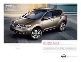 Viva Nissa
1310 North Zaragoza Rd
El Paso, TX 79936
(915) 629-5500
http://vivanissan.com/




                                                                                    Nissan Murano LE model shown in Tinted Bronze.




                                 2010 nissan Murano
       printed exclusively for   Murano leads with innovation. And follows through with devotion to the smallest
                                 detail. An unmistakable exterior draws you in. Available double-stitched leather creates a very
                                 personal environment, while the available Dual Panel Moonroof supplies panoramic views. 265
                     al la ldm   hp, an intelligent CVT (Continuously Variable Transmission) and Intuitive All-Wheel Drive give
                                 refined, confident control. Real-time traffic updates from the available navigation system ensure
                                 smooth sailing. 5-star safety adds to your feeling of well-being. Embrace the details. Delight in
                                 technology. And it all starts with a touch of the Push Button Ignition.




                                                                                                     shift_the way you move
 