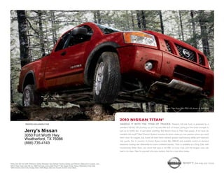nissan titan King cab pro-4x shown in red Alert.




                                                                                                          2010 NissaN titaN®
                 printed exclusively for                                                                  HaNDlE iT wiTH THE TiTaN OF TRUCKS. nissan’s full-size truck is powered by a
                                                                                                          standard 5.6-liter v8 churning out 317 hp and 385 lb-ft of torque, giving you the brute strength to
               Jerry's Nissan                                                                             pull up to 9,500 lbs.1 of just about anything. But there’s more to titan than power. A lot more. its
                                                                                                          available utili-track™ Bed channel system includes tie-down cleats you can position where you need
               3050 Fort Worth Hwy.
                                                                                                          them most. its rugged, fully boxed all-steel frame delivers greater load-bearing ability and improved
               Weatherford, TX 76086                                                                      ride quality. not to mention its Active Brake limited slip (ABls) and available switch-on-demand
               (888) 735-4143                                                                             electronic locking rear differential for more confident traction. titan is available as a King cab, with
                                                                                                          revolutionary Wide open rear doors that open a full 168˚, or crew cab, with the longest crew cab
                                                                                                          bed in its class.2 see for yourself why size matters. Ask for a test-drive today.




1King
    Cab SE 4x2 with Premium Utility Package. See Nissan Towing Guide and Owner's Manual for proper use.                                                                            shift_the way you move
22010
    Titan Crew Cab SE vs. 2009 full-size crew cabs (Ford F-150 Super Crew, Chevy Silverado Crew Cab,
GMC Sierra Crew Cab, Dodge Ram 1500 Mega Cab and Toyota Tundra Crew Max).
 