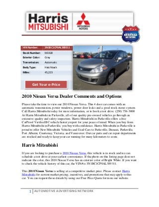 1 AUTOMOTIVE ADVERTISING NETWORK
VIN Number: 3N1BC1CP0AL389311
Stock Number: M1920
Exterior Color: Gray
Transmission: Automatic
Body Type: Hatchback
Miles: 45,223
2010 Nissan Versa Dealer Comments and Options
Please take the time to view our 2010 Nissan Versa. This 4 door car comes with an
automatic transmission, power windows, power door locks and a good stock stereo system.
Call Harris Mitsubishi today for more information, or to book a test drive. (250) 758-5000
At Harris Mitsubishi in Parksville, all of our quality pre-owned vehicles go through an
extensive quality and safety inspection. Harris Mitsubishi in Parksville offers a free
CarProof Verified BC vehicle history report for your peace of mind. When you buy from
Harris Mitsubishi in Parksville, you buy with confidence. Harris Mitsubishi in Parksville is
proud to offer New Mitsubishi Vehicles and Used Cars to Parksville, Duncan, Parksville,
Port Alberni, Courtenay, Victoria, and Vancouver. Our car parts and car repair departments
are stocked and ready to keep your car running for many kilometers to come.
Harris Mitsubishi
If you are looking to purchase a 2010 Nissan Versa, this vehicle is in stock and we can
schedule a test drive at your earliest convenience. If the photo on this listing page does not
indicate the color, this 2010 Nissan Versa has an exterior color of Bright White. If you want
to check the vehicle history of this car, the VIN# is 3N1BC1CP0AL389311.
This 2010 Nissan Versa is selling at a competitive market price. Please contact Harris
Mitsubishi for current market pricing, incentives, and promotions that may apply to this
car. You can request those details by using our Free Price Quote form on our website.
Get Your e-Price
 